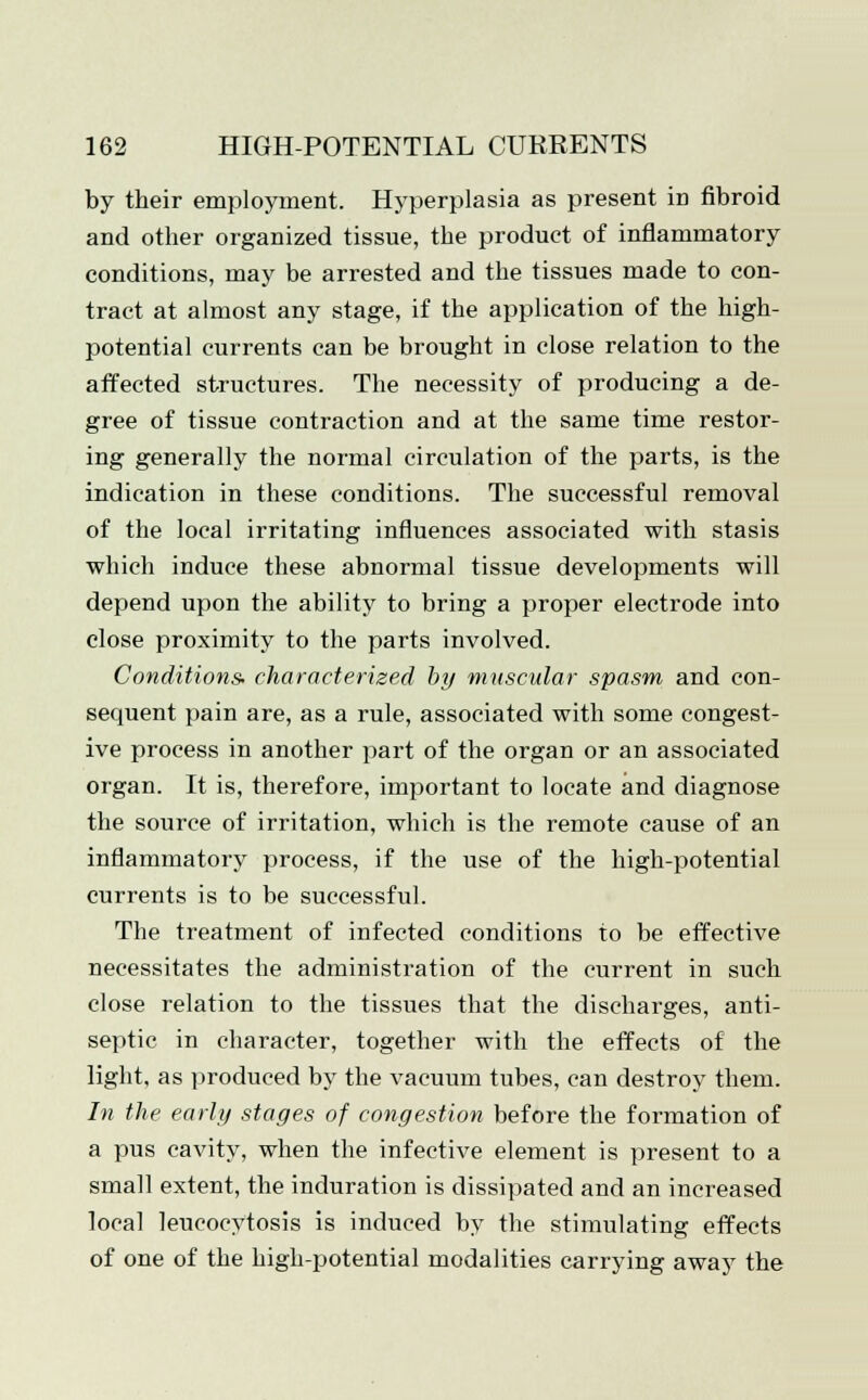 by their employment. Hyperplasia as present in fibroid and other organized tissue, the product of inflammatory conditions, may be arrested and the tissues made to con- tract at almost any stage, if the application of the high- potential currents can be brought in close relation to the affected structures. The necessity of producing a de- gree of tissue contraction and at the same time restor- ing generally the normal circulation of the parts, is the indication in these conditions. The successful removal of the local irritating influences associated with stasis which induce these abnormal tissue developments will depend upon the ability to bring a proper electrode into close proximity to the parts involved. Conditions characterized by muscular spasm and con- sequent pain are, as a rule, associated with some congest- ive process in another part of the organ or an associated organ. It is, therefore, important to locate and diagnose the source of irritation, which is the remote cause of an inflammatory process, if the use of the high-potential currents is to be successful. The treatment of infected conditions to be effective necessitates the administration of the current in such close relation to the tissues that the discharges, anti- septic in character, together with the effects of the light, as produced by the vacuum tubes, can destroy them. In the early stages of congestion before the formation of a pus cavity, when the infective element is present to a small extent, the induration is dissipated and an increased ]ocal leucocytosis is induced by the stimulating effects of one of the high-potential modalities carrying away the