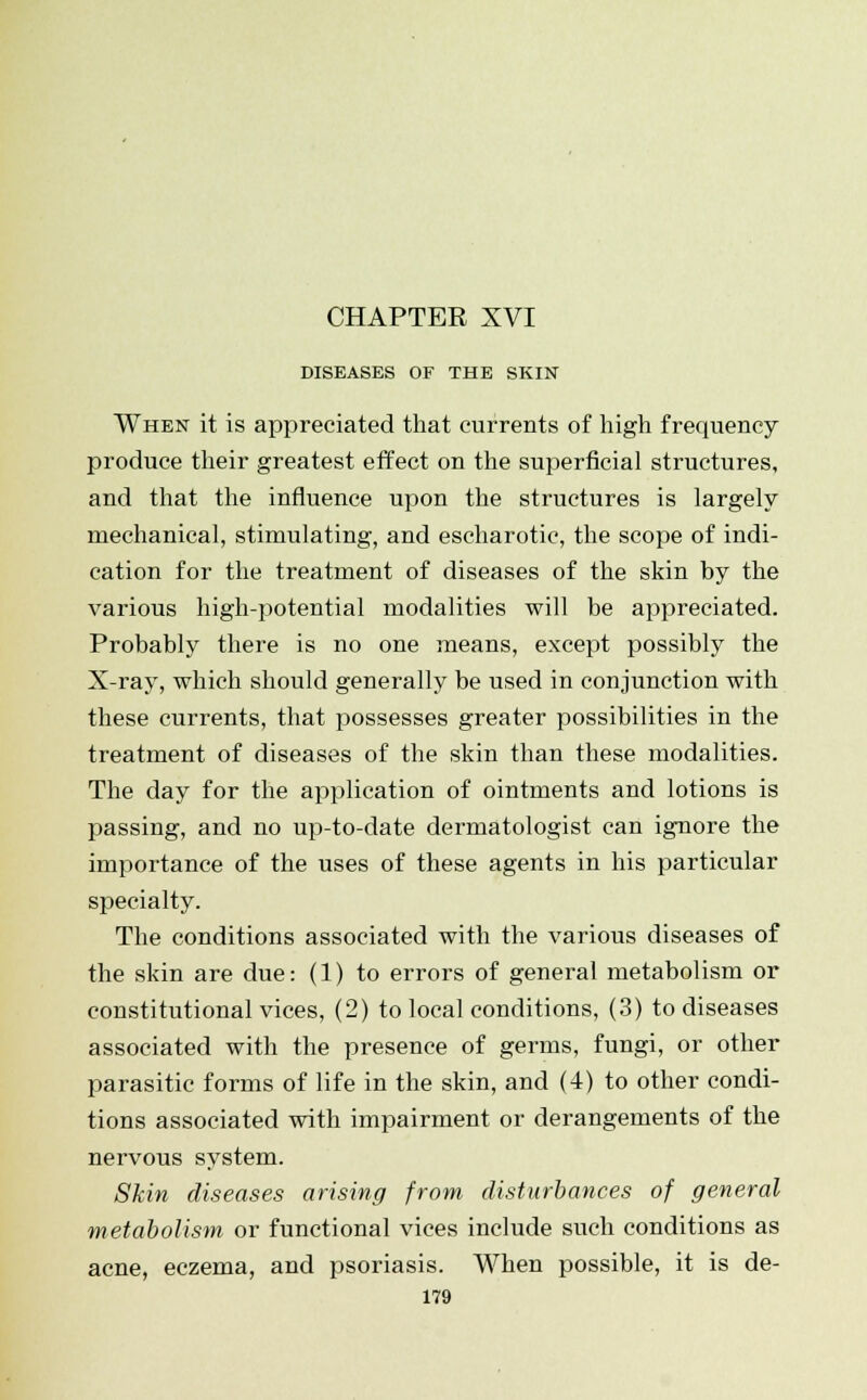 CHAPTER XVI DISEASES OF THE SKIN When it is appreciated that currents of high frequency produce their greatest effect on the superficial structures, and that the influence upon the structures is largely mechanical, stimulating, and escharotic, the scope of indi- cation for the treatment of diseases of the skin by the various high-potential modalities will be appreciated. Probably there is no one means, except possibly the X-ray, which should generally be used in conjunction with these currents, that possesses greater possibilities in the treatment of diseases of the skin than these modalities. The day for the application of ointments and lotions is passing, and no up-to-date dermatologist can ignore the importance of the uses of these agents in his particular specialty. The conditions associated with the various diseases of the skin are due: (1) to errors of general metabolism or constitutional vices, (2) to local conditions, (3) to diseases associated with the presence of germs, fungi, or other parasitic forms of life in the skin, and (4) to other condi- tions associated with impairment or derangements of the nervous system. Skin diseases arising from disturbances of general metabolism or functional vices include such conditions as acne, eczema, and psoriasis. When possible, it is de-