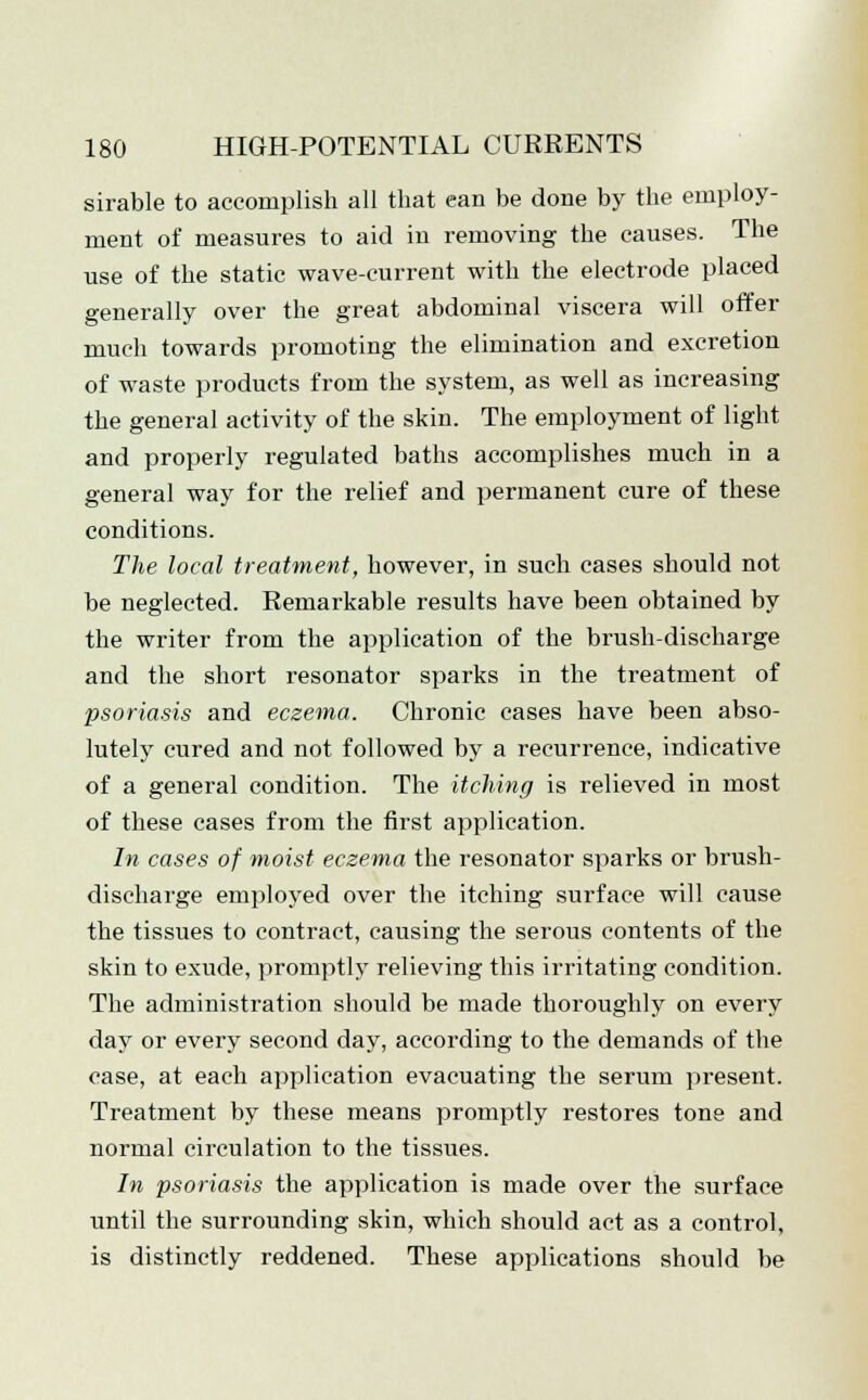 sirable to accomplish all that can be done by the employ- ment of measures to aid in removing the causes. The use of the static wave-current with the electrode placed generally over the great abdominal viscera will offer much towards promoting the elimination and excretion of waste products from the system, as well as increasing the general activity of the skin. The employment of light and properly regulated baths accomplishes much in a general way for the relief and permanent cure of these conditions. The local treatment, however, in such cases should not be neglected. Remarkable results have been obtained by the writer from the application of the brush-discharge and the short resonator sparks in the treatment of psoriasis and eczema. Chronic cases have been abso- lutely cured and not followed by a recurrence, indicative of a general condition. The itching is relieved in most of these cases from the first application. In cases of moist eczema the resonator sparks or brush- discharge employed over the itching surface will cause the tissues to contract, causing the serous contents of the skin to exude, promptly relieving this irritating condition. The administration should be made thoroughly on every day or every second day, according to the demands of the case, at each application evacuating the serum present. Treatment by these means promptly restores tone and normal circulation to the tissues. In psoriasis the application is made over the surface until the surrounding skin, which should act as a control, is distinctly reddened. These applications should be