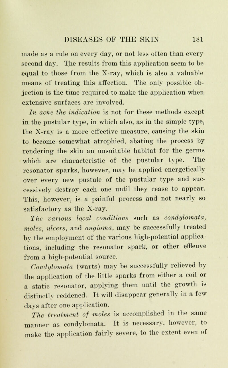 made as a rule on every day, or not less often than every second day. The results from this application seem to be equal to those from the X-ray, which is also a valuable means of treating this affection. The only possible ob- jection is the time required to make the application when extensive surfaces are involved. In acne the indication is not for these methods except in the pustular type, in which also, as in the simple type, the X-ray is a more effective measure, causing the skin to become somewhat atrophied, abating the process by rendering the skin an unsuitable habitat for the germs which are characteristic of the pustular type. The resonator sparks, however, may be applied energetically over every new pustule of the pustular type and suc- cessively destroy each one until they cease to appear. This, however, is a painful process and not nearly so satisfactory as the X-ray. The various local conditions such as condylomata, moles, ulcers, and angioma, may be successfully treated by the employment of the various high-potential applica- tions, including the resonator spark, or other effleuve from a high-potential source. Condylomata (warts) may be successfully relieved by the application of the little sparks from either a coil or a static resonator, applying them until the growth is distinctly reddened. It will disappear generally in a few days after one application. The treatment of moles is accomplished in the same manner as condylomata. It is necessary, however, to make the application fairly severe, to the extent even of