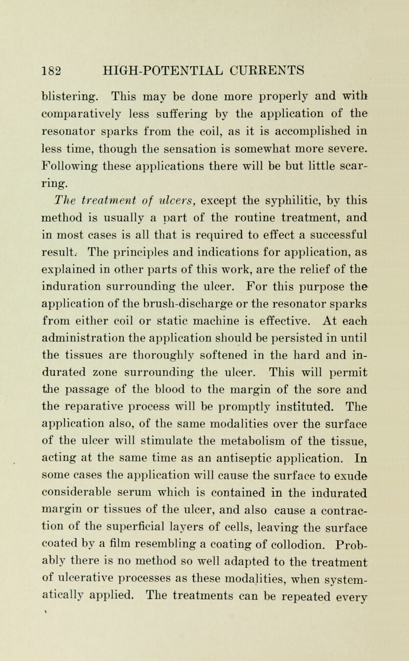 blistering. This may be done more properly and with comparatively less suffering by the application of the resonator sparks from the coil, as it is accomplished in less time, though the sensation is somewhat more severe. Following these applications there will be but little scar- ring. The treatment of ulcers, except the syphilitic, by this method is usually a part of the routine treatment, and in most cases is all that is required to effect a successful result. The principles and indications for application, as explained in other parts of this work, are the relief of the induration surrounding the ulcer. For this purpose the application of the brush-discharge or the resonator sparks from either coil or static machine is effective. At each administration the application should be persisted in until the tissues are thoroughly softened in the hard and in- durated zone surrounding the ulcer. This will permit the passage of the blood to the margin of the sore and the reparative process will be promptly instituted. The application also, of the same modalities over the surface of the ulcer will stimulate the metabolism of the tissue, acting at the same time as an antiseptic application. In some cases the application will cause the surface to exude considerable serum which is contained in the indurated margin or tissues of the ulcer, and also cause a contrac- tion of the superficial layers of cells, leaving the surface coated by a film resembling a coating of collodion. Prob- ably there is no method so well adapted to the treatment of ulcerative processes as these modalities, when system- atically applied. The treatments can be repeated every