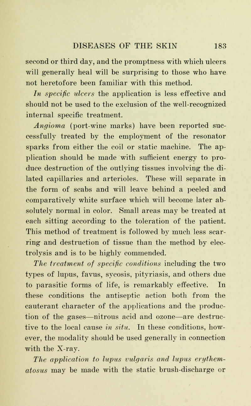 second or third day, and the promptness with which ulcers will generally heal will be surprising to those who have not heretofore been familiar with this method. In specific ulcers the application is less effective and should not be used to the exclusion of the well-recognized internal specific treatment. Angioma (port-wine marks) have been reported suc- cessfully treated by the employment of the resonator sparks from either the coil or static machine. The ap- plication should be made with sufficient energy to pro- duce destruction of the outlying tissues involving the di- lated capillaries and arterioles. These will separate in the form of scabs and will leave behind a peeled and comparatively white surface which will become later ab- solutely normal in color. Small areas may be treated at each sitting according to the toleration of the patient. This method of treatment is followed by much less scar- ring and destruction of tissue than the method by elec- trolysis and is to be highly commended. The treatment of specific conditions including the two types of lupus, favus, sycosis, pityriasis, and others due to parasitic forms of life, is remarkably effective. In these conditions the antiseptic action both from the cauterant character of the applications and the produc- tion of the gases—nitrous acid and ozone—are destruc- tive to the local cause in situ. In these conditions, how- ever, the modality should be used generally in connection with the X-ray. The application to lupus vulgaris and lupus erythem- atosus may be made with the static brush-discharge or