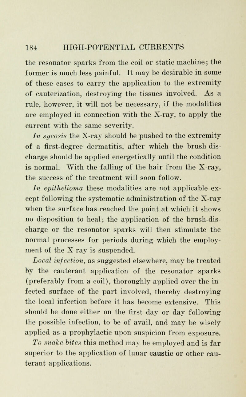 the resonator sparks from the coil or static machine; the former is much less painful. It may be desirable in some of these cases to carry the application to the extremity of cauterization, destroying the tissues involved. As a rule, however, it will not be necessary, if the modalities are employed in connection with the X-ray, to apply the current with the same severity. In sycosis the X-ray should be pushed to the extremity of a first-degree dermatitis, after which the brush-dis- charge should be applied energetically until the condition is normal. With the falling of the hair from the X-ray, the success of the treatment will soon follow. In epithelioma these modalities are not applicable ex- cept following the systematic administration of the X-ray when the surface has reached the point at which it shows no disposition to heal; the application of the brush-dis- charge or the resonator sparks will then stimulate the normal processes for periods during which the employ- ment of the X-ray is suspended. Local infection, as suggested elsewhere, may be treated by the cauterant application of the resonator sparks (preferably from a coil), thoroughly applied over the in- fected surface of the part involved, thereby destroying the local infection before it has become extensive. This should be done either on the first day or day following the possible infection, to be of avail, and may be wisely applied as a prophylactic upon suspicion from exposure. To snake bites this method may be employed and is far superior to the application of lunar caustic or other cau- terant applications.