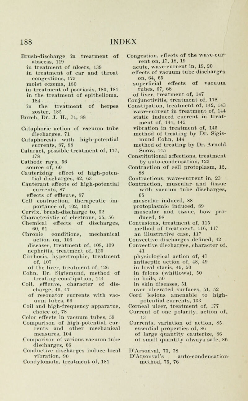 Brush-discharge in treatment of abscess, 119 in treatment of ujcers, 139 in treatment of ear and throat congestions, 175 moist eczema, 180 in treatment of psoriasis, 180, 181 in the treatment of epithelioma. 184 in the treatment of herpes zoster, 185 Burch, Dr. J. H., 71, 88 Cataphoric action of vacuum tube discharges, 71 Cataphoresis with high-potential currents, 87, 88 Cataract, possible treatment of, 177, 178 Cathode rays, 56 source of, 60 Cauterizing effect of high-poten- tial discharges, 62, 63 Cauterant effects of high-potential currents, 87 effects of emeuve, 87 Cell contraction, therapeutic im- portance of, 102, 103 Cervix, brush-discharge to, 52 Characteristic of electrons, 55, 56 Chemical effects of discharges, 60, 61 Chronic conditions, mechanical action on, 106 diseases, treatment of, 108, 109 nephritis, treatment of, 125 Cirrhosis, hypertrophic, treatment of, 107 of the liver, treatment of, 126 Cohn, Dr. Sigismund, method of treating constipation, 144 Coil, effleuve, character of dis- charge, 46, 47 of resonator currents with vac- uum tubes, 66 Coil and high-frequency apparatus, choice of, 78 Color effects in vacuum tubes, 59 Comparison of high-potential cur- rents and other mechanical measures, 104 Comparison of various vacuum tube discharges, 66 Conductive discharges induce local vibration, 90 Condylomata, treatment of, 181 Congestion, effects of the wave-cur- rent on, 17, 18, 19 acute, wave-current in, 19, 20 effects of vacuum tube discharges on, 64, 65 superiicial effects of vacuum tubes, 67, 68 of liver, treatment of, 147 Conjunctivitis, treatment of, 178 Constipation, treatment of, 142, 143 wave-current in treatment of, 144 static induced current in treat- ment of, 144, 145 vibration in treatment of, 145 method of treating by Dr. Sigis- mund Cohn, 144 method of treating by Dr. Arnold Snow, 145 Constitutional affections, treatment by auto-condensation, 123 Contraction of cell protoplasm, 12, 88 Contractions, wave-current in, 23 Contraction, muscular and tissue with vacuum tube discharges, 65 muscular induced, 88 protoplasmic induced, 89 muscular and tissue, how pro- duced, 98 Contusions, treatment of, 115 method of treatment, 116, 117 an illustrative case, 117 Convective discharges defined, 42 Convective discharges, character of, 41 physiological action of, 47 antiseptic action of, 48, 49 in local stasis, 49, 50 in felons (whitlows), 50 in boils, 50 in skin diseases, 51 over ulcerated surfaces, 51, 52 Cord lesions amenable to high- potential currents, 133 Corneal ulcer, treatment of, 177 Current of one polarity, action of, 13 Currents, variation of action, 85 essential properties of, 86 of large quantity cauterize, 86 of small quantity always safe, 86 D'Arsonval, 73, 78 D'Arsonval's auto-condensation method, 75, 76