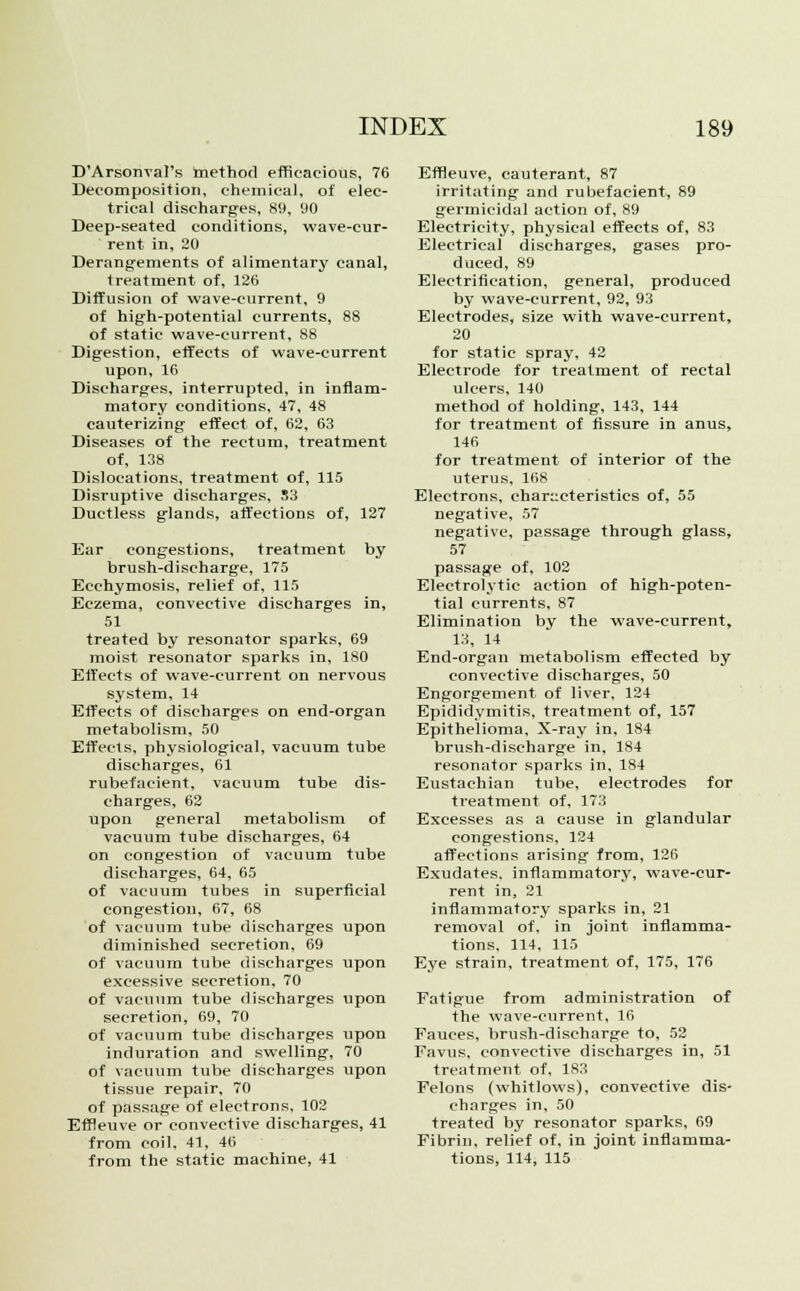 D'Arsonval's method efficacious, 76 Decomposition, chemical, of elec- trical discharges, 89, 1)0 Deep-seated conditions, wave-cur- rent in, 20 Derangements of alimentary canal, treatment of, 126 Diffusion of wave-current, 9 of high-potential currents, 88 of static wave-current, 88 Digestion, effects of wave-current upon, 16 Discharges, interrupted, in inflam- matory conditions, 47, 48 cauterizing effect of, 62, 63 Diseases of the rectum, treatment of, 138 Dislocations, treatment of, 115 Disruptive discharges, S3 Ductless glands, affections of, 127 Ear congestions, treatment by brush-discharge, 175 Eechymosis, relief of, 115 Eczema, convective discharges in, 51 treated by resonator sparks, 69 moist resonator sparks in, 180 Effects of wave-current on nervous system, 14 Effects of discharges on end-organ metabolism, 50 Effects, physiological, vacuum tube discharges, 61 rubefacient, vacuum tube dis- charges, 62 upon general metabolism of vacuum tube discharges, 64 on congestion of vacuum tube discharges, 64, 65 of vacuum tubes in superficial congestion, 67, 68 of vacuum tube discharges upon diminished secretion, 69 of vacuum tube discharges upon excessive secretion, 70 of vacuum tube discharges upon secretion, 69, 70 of vacuum tube discharges upon induration and swelling, 70 of vacuum tube discharges upon tissue repair, 70 of passage of electrons, 102 Effleuve or convective discharges, 41 from coil. 41, 40 from the static machine, 41 Effieuve, cauterant, 87 irritating and rubefacient, 89 germicidal action of, 89 Electricity, physical effects of, 83 Electrical discharges, gases pro- duced, 89 Electrification, general, produced by wave-current, 92, 93 Electrodes, size with wave-current, 20 for static spray, 42 Electrode for treatment of rectal ulcers, 140 method of holding, 143, 144 for treatment of fissure in anus, 146 for treatment of interior of the uterus, 168 Electrons, characteristics of, 55 negative, 57 negative, passage through glass, 57 passage of, 102 Electrolytic action of high-poten- tial currents, 87 Elimination by the wave-current, 13, 14 End-organ metabolism effected by convective discharges, 50 Engorgement of liver, 124 Epididymitis, treatment of, 157 Epithelioma, X-ray in, 184 brush-discharge in, 184 resonator sparks in, 184 Eustachian tube, electrodes for treatment of, 173 Excesses as a cause in glandular congestions, 124 affections arising from, 126 Exudates, inflammatory, wave-cur- rent in, 21 inflammatory sparks in, 21 removal of, in joint inflamma- tions, 114, 115 Eye strain, treatment of, 175, 176 Fatigue from administration of the wave-current, lfi Fauces, brush-discharge to, 52 Favus, convective discharges in, 51 treatment of, 183 Felons (whitlows), convective dis- charges in, 50 treated by resonator sparks, 69 Fibrin, relief of, in joint inflamma- tions, 114, 115