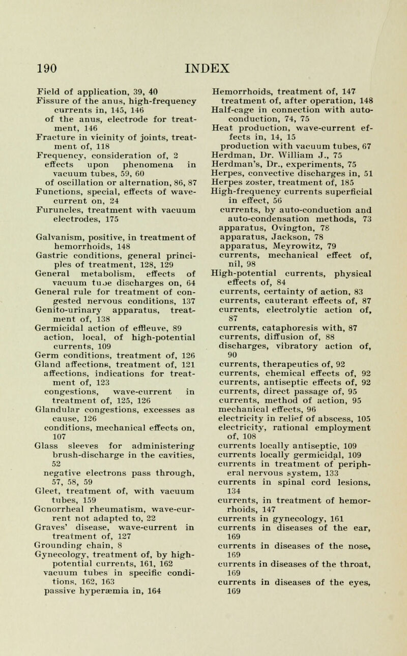 Field of application, 39, 40 Fissure of the anus, high-frequency currents in, 145, 146 of the anus, electrode for treat- ment, 146 Fracture in vicinity of joints, treat- ment of, 118 Frequency, consideration of, 2 effects upon phenomena in vacuum tubes, 59, 60 of oscillation or alternation, 86, 87 Functions, special, effects of wave- current on, 24 Furuncles, treatment with vacuum electrodes, 175 Galvanism, positive, in treatment of hemorrhoids, 148 Gastric conditions, general princi- ples of treatment, 128, 129 General metabolism, effects of vacuum tuoe discharges on, 64 General rule for treatment of con- gested nervous conditions, 137 Genito-urinary apparatus, treat- ment of, 138 Germicidal action of effleuve, 89 action, local, of high-potential currents, 109 Germ conditions, treatment of, 126 Gland affections, treatment of, 121 affections, indications for treat- ment of, 123 congestions, wave-current in treatment of, 125, 126 Glandular congestions, excesses as cause, 126 conditions, mechanical effects on, 107 Glass sleeves for administering brush-discharge in the cavities, 52 negative electrons pass through, 57, 58, 59 Gleet, treatment of, with vacuum tubes, 159 Gonorrheal rheumatism, wave-cur- rent not adapted to, 22 Graves' disease, wave-current in treatment of, 127 Grounding chain, 8 Gynecology, treatment of, by high- potential currents, 161, 162 vacuum tubes in specific condi- tions, 162, 163 passive hyperaemia in, 164 Hemorrhoids, treatment of, 147 treatment of, after operation, 148 Half-cage in connection with auto- conduction, 74, 75 Heat production, wave-current ef- fects in, 14, 15 production with vacuum tubes, 67 Herdman, Dr. William J., 75 Herdman's, Dr., experiments, 75 Herpes, convective discharges in, 51 Herpes zoster, treatment of, 185 High-frequency currents superficial in effect, 56 currents, by auto-conduction and auto-condensation methods, 73 apparatus, Ovington, 78 apparatus, Jackson, 78 apparatus, Meyrowitz, 79 currents, mechanical effect of, nil, 98 High-potential currents, physical effects of, 84 currents, certainty of action, 83 currents, cauterant effects of, 87 currents, electrolytic action of, 87 currents, cataphoresis with, 87 currents, diffusion of, 88 discharges, vibratory action of, 90 currents, therapeutics of, 92 currents, chemical effects of, 92 currents, antiseptic effects of, 92 currents, direct passage of, 95 currents, method of action, 95 mechanical effects, 96 electricity in relief of abscess, 105 electricity, rational employment of. 108 currents locally antiseptic, 109 currents locally germicidal, 109 currents in treatment of periph- eral nervous system, 133 currents in spinal cord lesions, 134 currents, in treatment of hemor- rhoids, 147 currents in gynecology, 161 currents in diseases of the ear, 169 currents in diseases of the nose, 169 currents in diseases of the throat, 169 currents in diseases of the eyes, 169