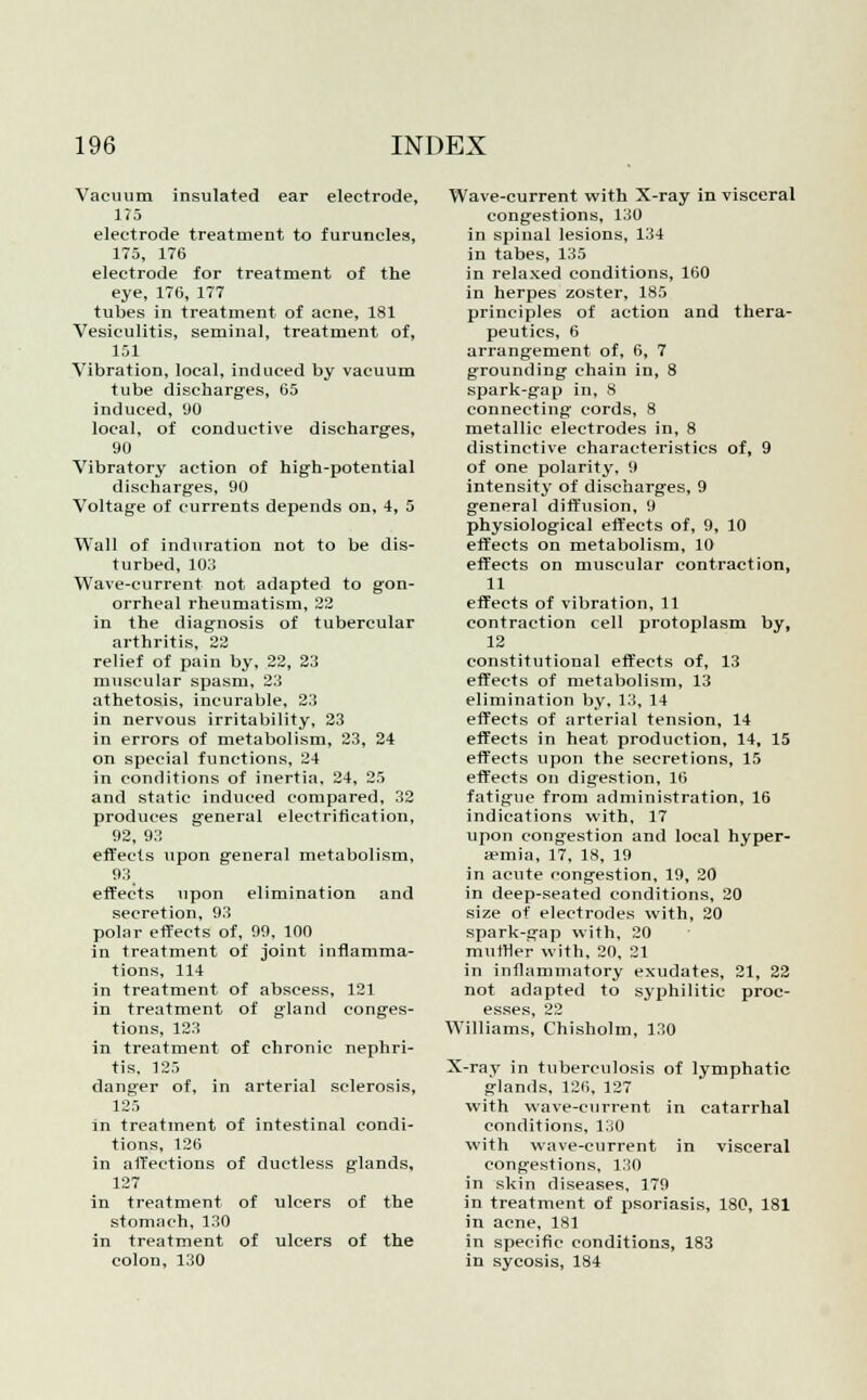 Vacuum insulated ear electrode, 175 electrode treatment to furuncles, 175, 176 electrode for treatment of the eye, 176, 177 tubes in treatment of acne, 181 Vesiculitis, seminal, treatment of, 151 Vibration, local, induced by vacuum tube discharges, 65 induced, 'JO local, of conductive discharges, 90 Vibratory action of high-potential discharges, 90 Voltage of currents depends on, 4, 5 Wall of induration not to be dis- turbed, 103 Wave-current not adapted to gon- orrheal rheumatism, 22 in the diagnosis of tubercular arthritis, 22 relief of pain by, 22, 23 muscular spasm, 23 athetosis, incurable, 23 in nervous irritability, 23 in errors of metabolism, 23, 24 on special functions, 24 in conditions of inertia, 24, 25 and static induced compared, 32 produces general electrification, 92, 93 effects upon general metabolism, 93 effects upon elimination and secretion, 93 polar effects of, 99, 100 in treatment of joint inflamma- tions, 114 in treatment of abscess, 121 in treatment of gland conges- tions, 123 in treatment of chronic nephri- tis, 125 danger of, in arterial sclerosis, 125 in treatment of intestinal condi- tions, 126 in affections of ductless glands, 127 in treatment of ulcers of the stomach, 130 in treatment of ulcers of the colon, 130 Wave-current with X-ray in visceral congestions, 130 in spinal lesions, 134 in tabes, 135 in relaxed conditions, 160 in herpes zoster, 185 principles of action and thera- peutics, 6 arrangement of, 6, 7 grounding chain in, 8 spark-gap in, 8 connecting cords, 8 metallic electrodes in, 8 distinctive characteristics of, 9 of one polarity, 9 intensity of discharges, 9 general diffusion, 9 physiological effects of, 9, 10 effects on metabolism, 10 effects on muscular contraction, 11 effects of vibration, 11 contraction cell protoplasm by, 12 constitutional effects of, 13 effects of metabolism, 13 elimination by, 13, 14 effects of arterial tension, 14 effects in heat production, 14, 15 effects upon the secretions, 15 effects on digestion, 16 fatigue from administration, 16 indications with, 17 upon congestion and local hyper- aemia, 17, 18, 19 in acute congestion, 19, 20 in deep-seated conditions, 20 size of electrodes with, 20 spark-gap with, 20 muffler with, 20, 21 in inflammatory exudates, 21, 22 not adapted to syphilitic proc- esses, 22 Williams, Chisholm, 130 X-ray in tuberculosis of lymphatic glands, 126, 127 with wave-current in catarrhal conditions, 130 with wave-current in visceral congestions, 130 in skin diseases, 179 in treatment of psoriasis, 180, 181 in acne, 181 in specific conditions, 183 in sycosis, 184