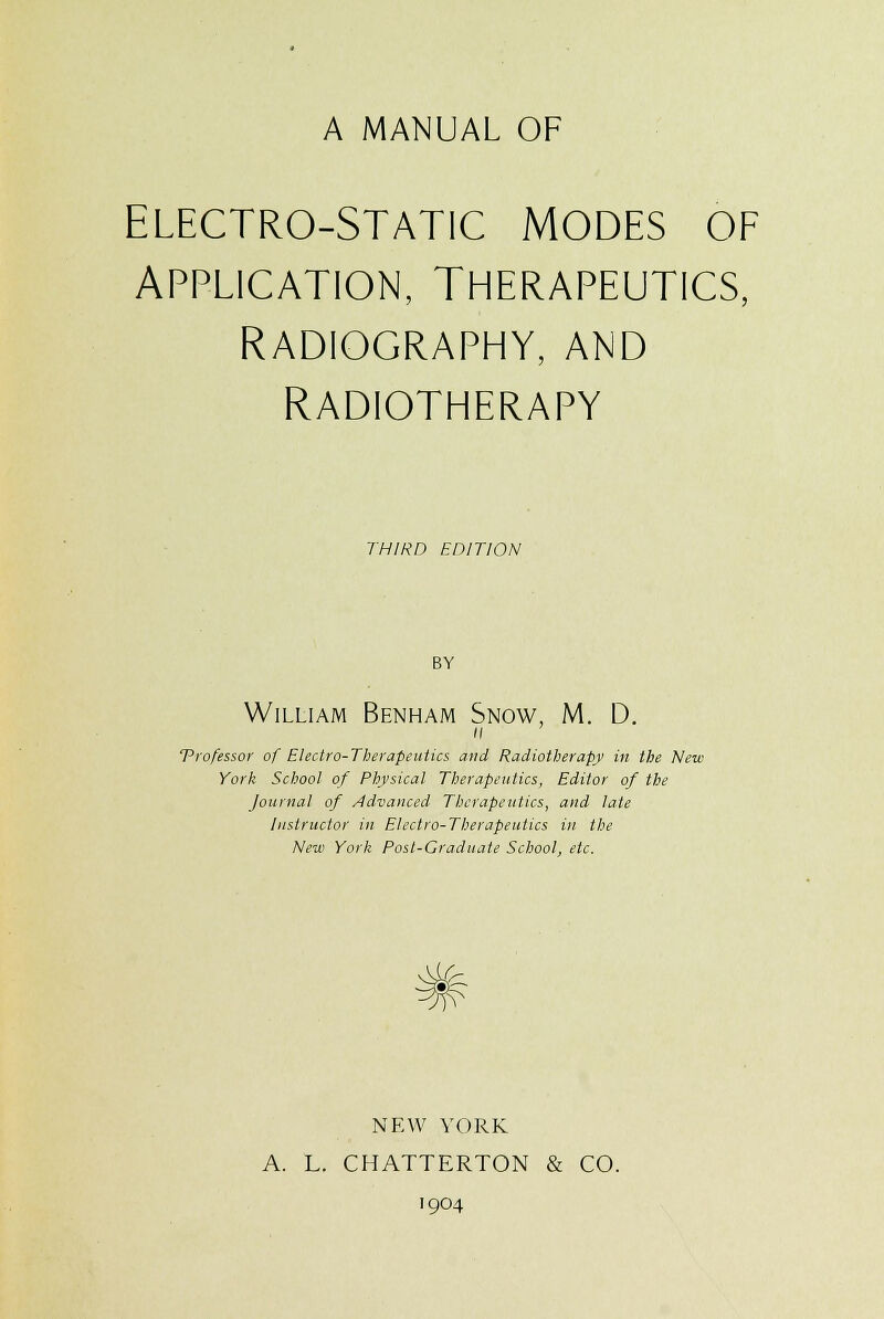 A MANUAL OF ELECTRO-STATIC MODES OF APPLICATION, THERAPEUTICS, RADIOGRAPHY, AND RADIOTHERAPY THIRD EDITION BY William Benham Snow, M. D. a professor of Electro-Therapeutics and Radiotherapy in the New York School of Physical Therapeutics, Editor of the Journal of Advanced Therapeutics, and late Instructor in Electro-Therapeutics in the New York Post-Graduate School, etc. # NEW YORK A. L. CHATTERTON & CO. 1904