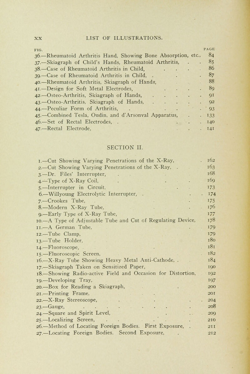 FIG. PAGE 36.—Rheumatoid Arthritis Hand, Showing Bone Absorption, etc., 84 37.—Skiagraph of Child's Hands, Rheumatoid Arthritis, . . 85 38.—Case of Rheumatoid Arthritis in Child, ... 86 39.—Case of Rheumatoid Arthritis in Child, . . .87 40.—Rheumatoid Arthritis, Skiagraph of Hands, 88 41.—Design for Soft Metal Electrodes, .... 89 42.—Osteo-Arthritis, Skiagraph of Hands, 91 43.—Osteo-Arthritis. Skiagraph of Hands 92 44.—Peculiar Form of Arthritis, . . . -93 45.—Combined Tesla, Oudin, and d'Arsonval Apparatus, . . 133 46.—Set of Rectal Electrodes, . ... 140 47.—Rectal Electrode, . . 141 SECTION II. 1.—Cut Showing Varying Penetrations of the X-Ray, . 162 2.—Cut Showing Varying Penetrations of the X-Ray, . 163 3.—Dr. Files' Interrupter, . . 168 4.—Type of X-Ray Coil, . . . 169 5.—Interrupter in Circuit, . 173 6.—Willyoung Electrolytic Interrupter, . . . 174 7.—Crookes Tube, . 175 8.—Modern X-Ray Tube, . 176 9.—Early Type of X-Ray Tube, 177 10.—A Type of Adjustable Tube and Cut of Regulating Device, 178 11.—A German Tube. . 179 12.—Tube Clamp, 179 13.—Tube Holder. 180 14.—Fluoroscope, . 181 15.—Fluoroscopic Screen, 182 16.—X-Ray Tube Showing Heavy Metal Anti-Cathode, . 184 17.—Skiagraph Taken on Sensitized Paper, 190 18.—Showing Radio-active Field and Occasion for Distortion. 192 19.—Developing Tray, 197 20.—Box for Reading a Skiagraph, . 200 21.—Printing Frame. . 201 22.—X-Ray Stereoscope, . . . . 204 23.—Gauge, . 208 24.—Square and Spirit Level, . .. 209 25.—Localizing Screen, . . . . 210 26.—Method of Locating Foreign Bodies. First Exposure, . 211 27.—Locating Foreign Bodies. Second Exposure, . 212