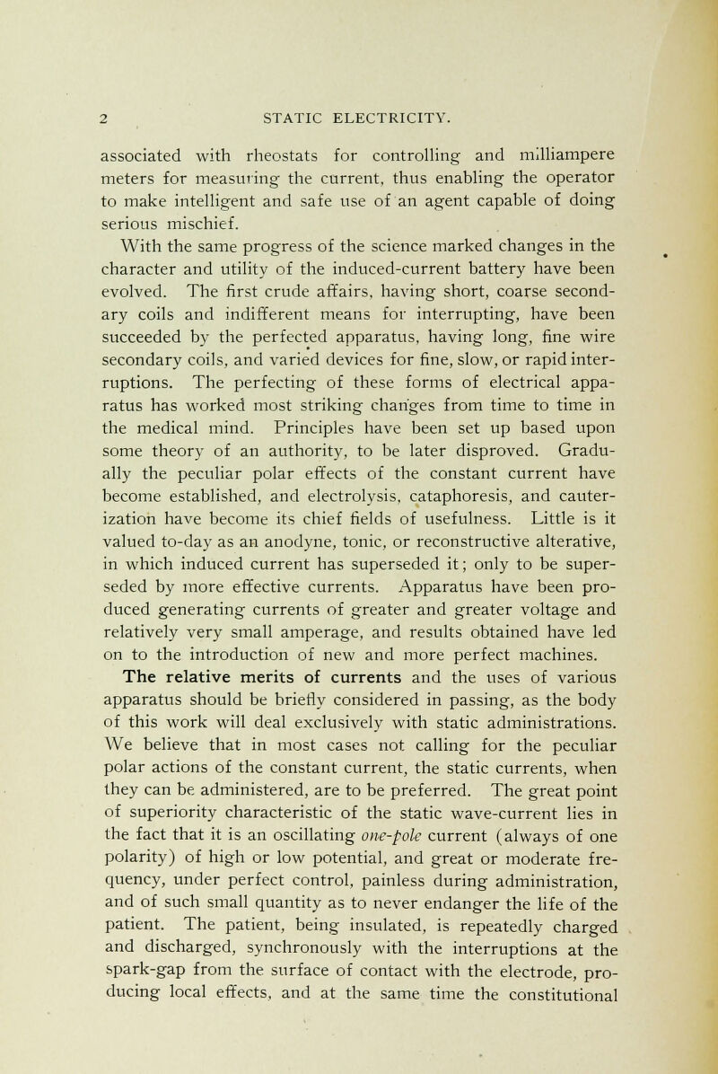 associated with rheostats for controlling and milliampere meters for measuring the current, thus enabling the operator to make intelligent and safe use of an agent capable of doing serious mischief. With the same progress of the science marked changes in the character and utility of the induced-current battery have been evolved. The first crude affairs, having short, coarse second- ary coils and indifferent means for interrupting, have been succeeded by the perfected apparatus, having long, fine wire secondary coils, and varied devices for fine, slow, or rapid inter- ruptions. The perfecting of these forms of electrical appa- ratus has worked most striking changes from time to time in the medical mind. Principles have been set up based upon some theory of an authority, to be later disproved. Gradu- ally the peculiar polar effects of the constant current have become established, and electrolysis, cataphoresis, and cauter- ization have become its chief fields of usefulness. Little is it valued to-day as an anodyne, tonic, or reconstructive alterative, in which induced current has superseded it; only to be super- seded by more effective currents. Apparatus have been pro- duced generating currents of greater and greater voltage and relatively very small amperage, and results obtained have led on to the introduction of new and more perfect machines. The relative merits of currents and the uses of various apparatus should be briefly considered in passing, as the body of this work will deal exclusively with static administrations. We believe that in most cases not calling for the peculiar polar actions of the constant current, the static currents, when they can be administered, are to be preferred. The great point of superiority characteristic of the static wave-current lies in the fact that it is an oscillating one-pole current (always of one polarity) of high or low potential, and great or moderate fre- quency, under perfect control, painless during administration, and of such small quantity as to never endanger the life of the patient. The patient, being insulated, is repeatedly charged and discharged, synchronously with the interruptions at the spark-gap from the surface of contact with the electrode, pro- ducing local effects, and at the same time the constitutional