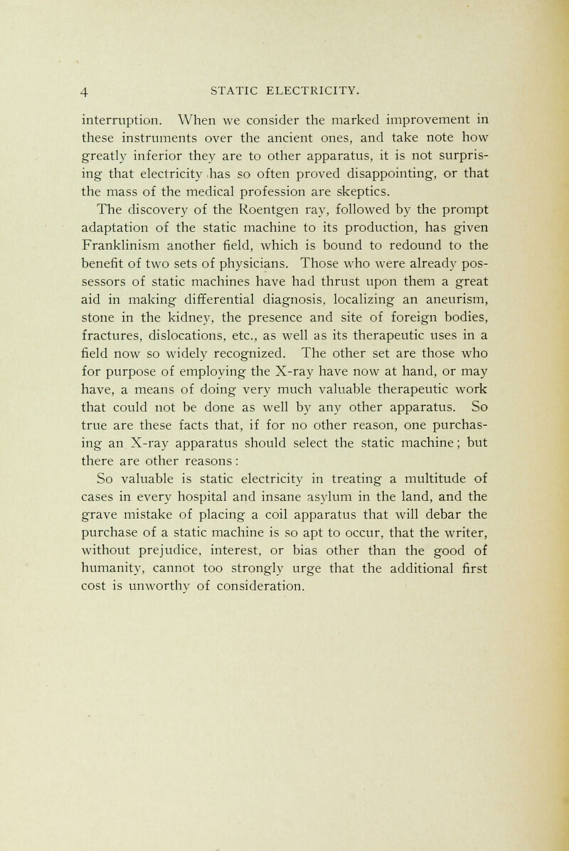 interruption. When we consider the marked improvement in these instruments over the ancient ones, and take note how greatly inferior they are to other apparatus, it is not surpris- ing that electricity has so often proved disappointing, or that the mass of the medical profession are skeptics. The discovery of the Roentgen ray, followed by the prompt adaptation of the static machine to its production, has given Franklinism another field, which is bound to redound to the benefit of two sets of physicians. Those who were already pos- sessors of static machines have had thrust upon them a great aid in making differential diagnosis, localizing an aneurism, stone in the kidney, the presence and site of foreign bodies, fractures, dislocations, etc., as well as its therapeutic uses in a field now so widely recognized. The other set are those who for purpose of employing the X-ray have now at hand, or may have, a means of doing very much valuable therapeutic work that could not be done as well by any other apparatus. So true are these facts that, if for no other reason, one purchas- ing an X-ray apparatus should select the static machine; but there are other reasons : So valuable is static electricity in treating a multitude of cases in every hospital and insane asylum in the land, and the grave mistake of placing a coil apparatus that will debar the purchase of a static machine is so apt to occur, that the writer, without prejudice, interest, or bias other than the good of humanity, cannot too strongly urge that the additional first cost is unworthy of consideration.