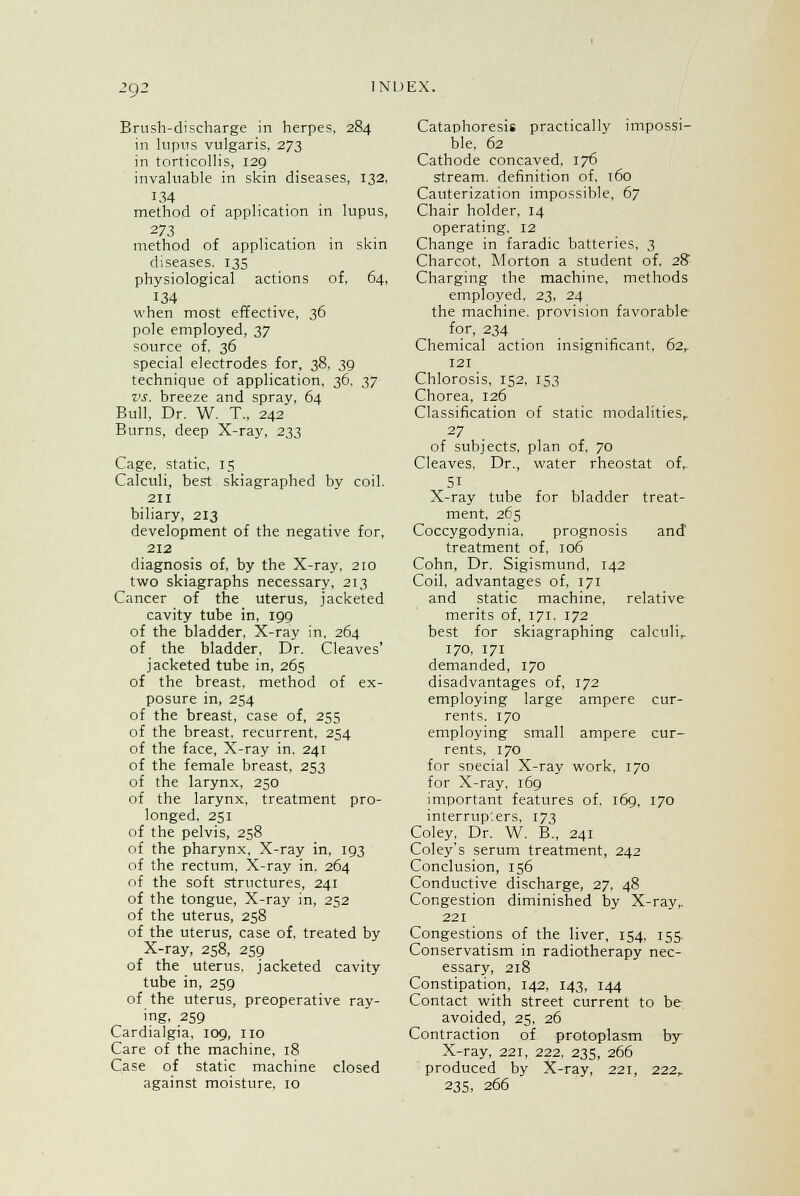 2<J2 Brush-discharge in herpes, 284 in lupus vulgaris, 273 in torticollis, 129 invaluable in skin diseases, 132, 134 method of application in lupus, 273 method of application in skin diseases. 135 physiological actions of. 64, 134 when most effective, 36 pole employed, 37 source of, 36 special electrodes for, 38, 39 technique of application, 36. ,1,7 vs. breeze and spray, 64 Bull, Dr. W. T., 242 Burns, deep X-ray, 233 Cage, static, 15 Calculi, best skiagraphed by coil. 211 biliary, 213 development of the negative for, 212 diagnosis of, by the X-ray, 210 two skiagraphs necessary, 213 Cancer of the uterus, jacketed cavity tube in, 199 of the bladder. X-ray in. 264 of the bladder, Dr. Cleaves' jacketed tube in, 265 of the breast, method of ex- posure in, 254 of the breast, case of, 255 of the breast, recurrent. 254 of the face. X-ray in. 241 of the female breast, 253 of the larynx, 250 of the larynx, treatment pro- longed, 251 of the pelvis, 258 of the pharynx, X-ray in, 193 of the rectum. X-ray in. 264 of the soft structures, 241 of the tongue, X-ray in, 252 of the uterus, 258 of the uterus, case of, treated by X-ray, 258, 259 of the uterus, jacketed cavity tube in, 259 of the uterus, preoperative ray- ing, 259 Cardialgia. 109, no Care of the machine, 18 Case of static machine closed against moisture, 10 Cataphoresis practically impossi- ble, 62 Cathode concaved, 176 stream, definition of, 160 Cauterization impossible, 67 Chair holder, 14 operating, 12 Change in faradic batteries, 3 Charcot, Morton a student of. 29 Charging the machine, methods employed. 23, 24 the machine, provision favorable for, 234 Chemical action insignificant, 62,. 121 Chlorosis, 152, 153 Chorea, 126 Classification of static modalities,. 27 of subjects, plan of, 70 Cleaves, Dr., water rheostat of, 51 X-ray tube for bladder treat- ment, 265 Coccygodynia, prognosis and treatment of. 106 Cohn, Dr. Sigismund, 142 Coil, advantages of, 171 and static machine, relative merits of. 171. 172 best for skiagraphing calculi, 170, 171 demanded, 170 disadvantages of, 172 employing large ampere cur- rents. 170 employing small ampere cur- rents, 170 for snecial X-ray work, 170 for X-ray, 169 important features of. 169, 170 interrup'.ers, 173 Coley, Dr. W. B., 241 Coley's serum treatment, 242 Conclusion, 156 Conductive discharge, 27. 48 Congestion diminished by X-rayr 221 Congestions of the liver, 154, 155. Conservatism in radiotherapy nec- essary, 218 Constipation, 142, 143, 144 Contact with street current to be- avoided, 25, 26 Contraction of protoplasm by- X-ray, 221. 222, 235, 266 produced by X-ray, 221, 222, 235, 266