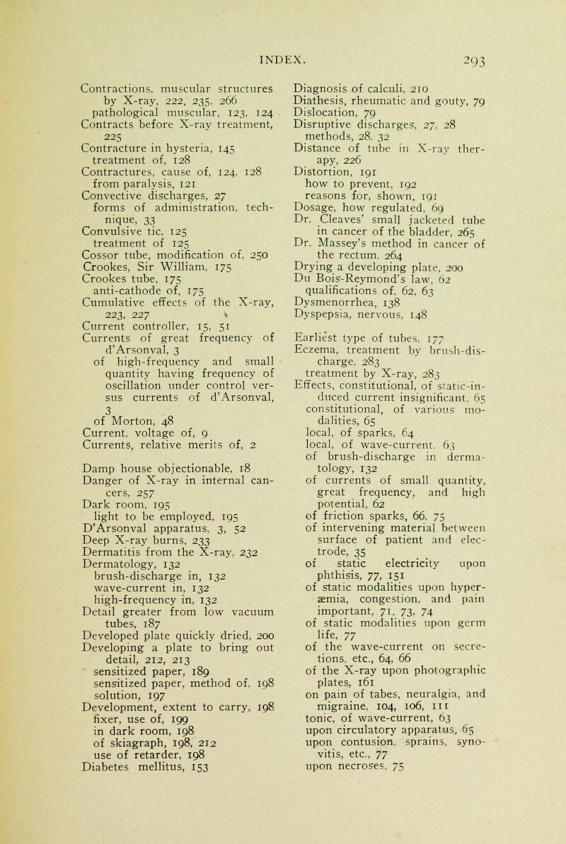 Contractions, muscular structures by X-ray, 222, 235, 266 pathological muscular, 123, 124 Contracts before X-ray treatment, 225 Contracture in hysteria, 145 treatment of, 128 Contractures, cause of, 124. 128 from paralysis, 121 Convective discharges, 27 forms of administration, tech- nique, 33 Convulsive tic, 125 treatment of 125 Cossor tube, modification of, 250 Crookes, Sir William, 175 Crookes tube, 175 anti-cathode of, 175 Cumulative effects of the X-ray, 223, 227 » Current controller, 15, 51 Currents of great frequency of d'Arsonval, 3 of high-frequency and small quantity having frequency of oscillation under control ver- sus currents of d'Arsonval, 3 of Morton, 48 Current, voltage of, 9 Currents, relative merits of, 2 Damp house objectionable, 18 Danger of X-ray in internal can- cers, 257 Dark room, 195 light to be employed, 195 D'Arsonval apparatus. 3, 52 Deep X-ray burns, 233 Dermatitis from the X-ray, 232 Dermatology, 132 brush-discharge in, 132 wave-current in, 132 high-frequency in, 132 Detail greater from low vacuum tubes, 187 Developed plate quickly dried, 200 Developing a plate to bring out detail, 212, 213 sensitized paper, 189 sensitized paper, method of, 198 solution, 197 Development, extent to carry, 198 fixer, use of, 199 in dark room, 198 of skiagraph, 198, 212 use of retarder, 198 Diabetes mellitus, 153 Diagnosis of calculi. 210 Diathesis, rheumatic and gouty, 79 Dislocation, 79 Disruptive discharges, 27, 28 methods, 28. 32 Distance of tube in X-ray ther- apy, 226 Distortion, 191 how to prevent, 192 reasons for, shown, 191 Dosage, how regulated, 69 Dr. Cleaves' small jacketed tube in cancer of the bladder, 265 Dr. Massey's method in cancer of the rectum. 264 Drying a developing plate. 200 Du Bois-Reymond's law, 62 qualifications of, 62, 63 Dysmenorrhea, 138 Dyspepsia, nervous, 148 Earliest type of tubes, 177 Eczema, treatment by brush-dis- charge, 283 treatment by X-ray, 283 Effects, constitutional, of static-in- duced current insignificant, 65 constitutional, of various mo- dalities, 65 local, of sparks, 64 local, of wave-current. 63 of brush-discharge in derma- tology, 132 of currents of small quantity, great frequency, and high potential, 62 of friction sparks, 66. 75 of intervening material between surface of patient and elec- trode, 35 of static electricity upon phthisis, 77, 151 of static modalities upon hyper- aemia, congestion, and pain important, 71, 73. 74 of static modalities upon germ life, 77 of the wave-current on secre- tions, etc., 64, 66 of the X-ray upon photographic plates, 161 on pain of tabes, neuralgia, and migraine, 104, 106, III tonic, of wave-current, 63 upon circulatory apparatus, 65 upon contusion, sprains, syno- vitis, etc., 77 upon necroses, 75