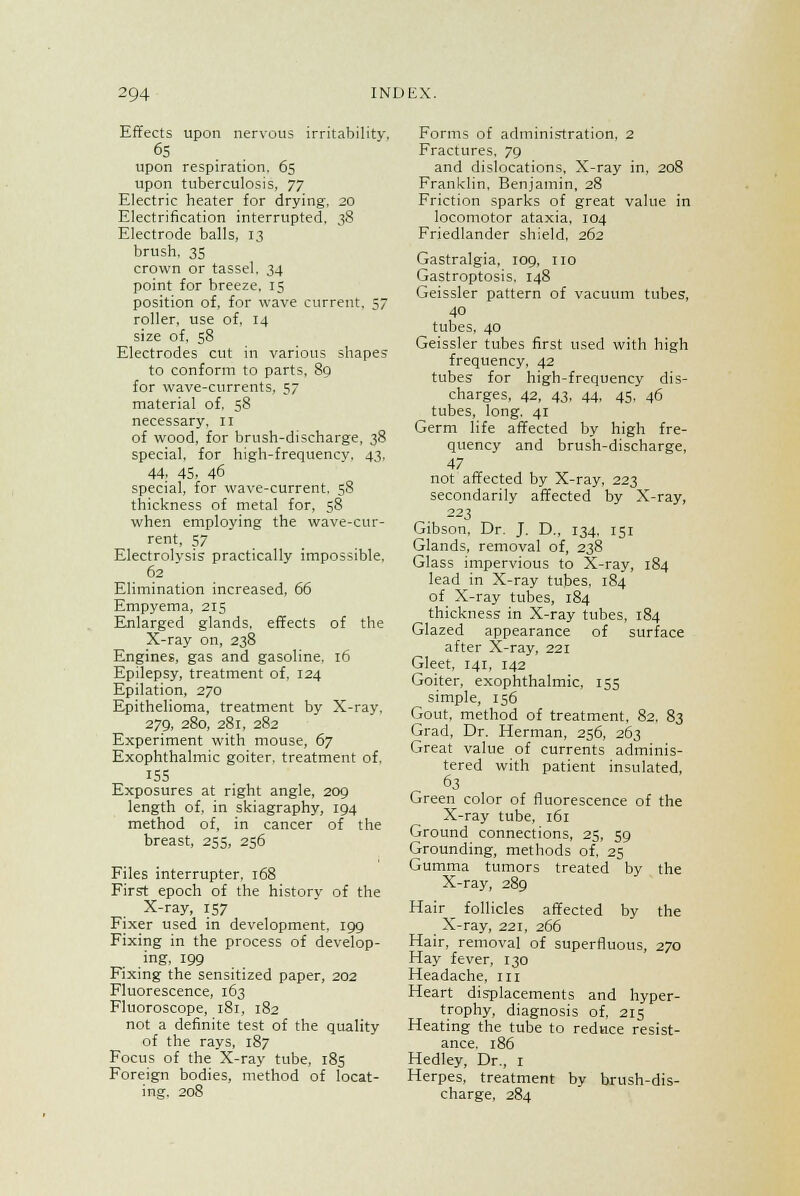 Effects upon nervous irritability. 6S upon respiration, 65 upon tuberculosis, yy Electric heater for drying, 20 Electrification interrupted, 38 Electrode balls, 13 brush, 35 crown or tassel. 34 point for breeze, 15 position of, for wave current. 57 roller, use of, 14 size of, 58 Electrodes cut in various shapes to conform to parts, 89 for wave-currents, 57 material of. 58 necessary. 11 of wood, for brush-discharge, 38 special, for high-frequency. 43, 44. 45> 46 special, for wave-current. 58 thickness of metal for, 58 when employing the wave-cur- rent, 57 Electrolysis practically impossible, 62  Elimination increased, 66 Empyema, 215 Enlarged glands, effects of the X-ray on, 238 Engines, gas and gasoline. 16 Epilepsy, treatment of, 124 Epilation, 270 Epithelioma, treatment by X-ray, 279, 280, 281, 282 Experiment with mouse, 67 Exophthalmic goiter, treatment of. 155 Exposures at right angle, 209 length of, in skiagraphy, 194 method of, in cancer of the breast, 255, 256 Files interrupter, 168 First epoch of the history of the X-ray, 157 Fixer used in development, 199 Fixing in the process of develop- ing, 199 Fixing the sensitized paper, 202 Fluorescence, 163 Fluoroscope, 181, 182 not a definite test of the quality of the rays, 187 Focus of the X-ray tube, 185 Foreign bodies, method of locat- ing. 208 Forms of administration. 2 Fractures. 79 and dislocations. X-ray in, 208 Franklin, Benjamin, 28 Friction sparks of great value in locomotor ataxia, 104 Friedlander shield, 262 Gastralgia, 109, no Gastroptosis. 148 Geissler pattern of vacuum tubes, 40 tubes, 40 Geissler tubes first used with high frequency, 42 tubes' for high-frequency dis- charges, 42, 43, 44, 45, 46 tubes, long. 41 Germ life affected by high fre- quency and brush-discharge, 47 not affected by X-ray, 223 secondarily affected by X-ray, 223 Gibson, Dr. J. D., 134, 151 Glands, removal of, 238 Glass impervious to X-ray, 184 lead in X-ray tubes, 184 of X-ray tubes, 184 thickness in X-ray tubes, 184 Glazed appearance of surface after X-ray, 221 Gleet, 141, 142 Goiter, exophthalmic, 155 simple, 156 Gout, method of treatment, 82, 83 Grad, Dr. Herman, 256, 263 Great value of currents adminis- tered with patient insulated, 63 Green color of fluorescence of the X-ray tube, 161 Ground connections, 25, 59 Grounding, methods of, 25 Gumma tumors treated by the X-ray, 289 Hair follicles affected by the X-ray, 221, 266 Hair, removal of superfluous, 270 Hay fever, 130 Headache, in Heart displacements and hyper- trophy, diagnosis of, 215 Heating the tube to reduce resist- ance. 186 Hedley, Dr., 1 Herpes, treatment by brush-dis- charge, 284
