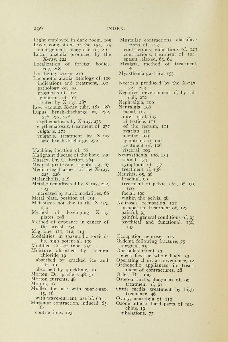 2f/> INDEX. Light employed in dark room, 195 Liver, congestions of the, 154, 155 enlargements, diagnosis of, 216 Local anaemia produced by the X-ray, 222 Localization of foreign bodies, 207, 208 Localizing screen, 210 Locomotor ataxia, aetiology of, 100 indications and treatment, 102 pathology of. 101 prognosis of, 102 symptoms of, 101 treated by X-ray. 287 Low vacuum X-ray tube, 185, 186 Lupus, brush-discharge in, 272, 276, 277, 278 erythematosus by X-ray, 27.S erythematosus, treatment of, 277 vulgaris, 271 vulgaris, treatment by X-ray and brush-discharge, 272 Machine, location of, 18 Malignant disease of the bone, 240 Massey, Dr. G. Betton. 264 Medical profession skeptics, 4, 07 Medico-legal aspect of the X-ray, 225, 226 Melancholia, 148 Metabolism affected by X-ray, 222, 223 increased by static modalities, 66 Metal plate, position of 191 Metastasis not due to the X-ray., 239 Method of developing X-ray plates. 198 Method of exposure in cancer of the breast, 254 Migraine, ill, 112, 113 Modalities, in spasmodic torticol- lis, high potential. 130 Modified Cossor tube, 250 Moisture absorbed by calcium chloride, 19 absorbed by cracked ice and salt, 19 absorbed by quicklime, 19 Morton, Dr., preface, 48, 51 Morton currents, 48 Motors, 16 Muffler for use with spark-gap, 15. 16 with wave-current, use of, 60 Muscular contraction, induced, 63, 64 contractions, 123 Muscular contractions, classifica- tions of, 123 contractions, indications of. 123 contractions, treatment of, 124 spasm relaxed, 63, 64 Myalgia, method of treatment, 82 Myasthenia gastrica. 155 Necrosis produced by the X-ray, 221, 223 Negative, development of, by cal- culi, 212 Nephralgia, 109 Neuralgia, 106 facial, 107 intercostal, 107 of testicle. 1 ri of the rectum, in ovarian, no plantar, 109 symptoms of, 106 treatment of, 106 visceral, 109 Neurasthenia, 138, 139 sexual, 139 symptoms of. 137 treatment of, 138 Neuritis, 95, 96 brachial, 99 treatment of pelvic, etc., 98, 99, 100 facial. 100 within the pelvis, 98 Neuroses, occupation, 127 occupation, treatment of, 127 painful, 95 painful, general conditions of, 95 psychical and functional. 136, 137 Occupation neuroses, 127 CEdema following fracture, 75 surgical, 75 One-pole current, 53 electrifies the whole body, 53 Operating chair, a convenience, 12 Orthopedic appliances in treat- ment of contractures, 28 Osier, Dr., 109 Osteo-arthritis, diagnosis of, 90 treatment of, 91 Otitis media, treatment by high frequency, 46 Ovary, neuralgia of, no Ozone attacks hard parts of ma- chine, 19 inhalations, yy