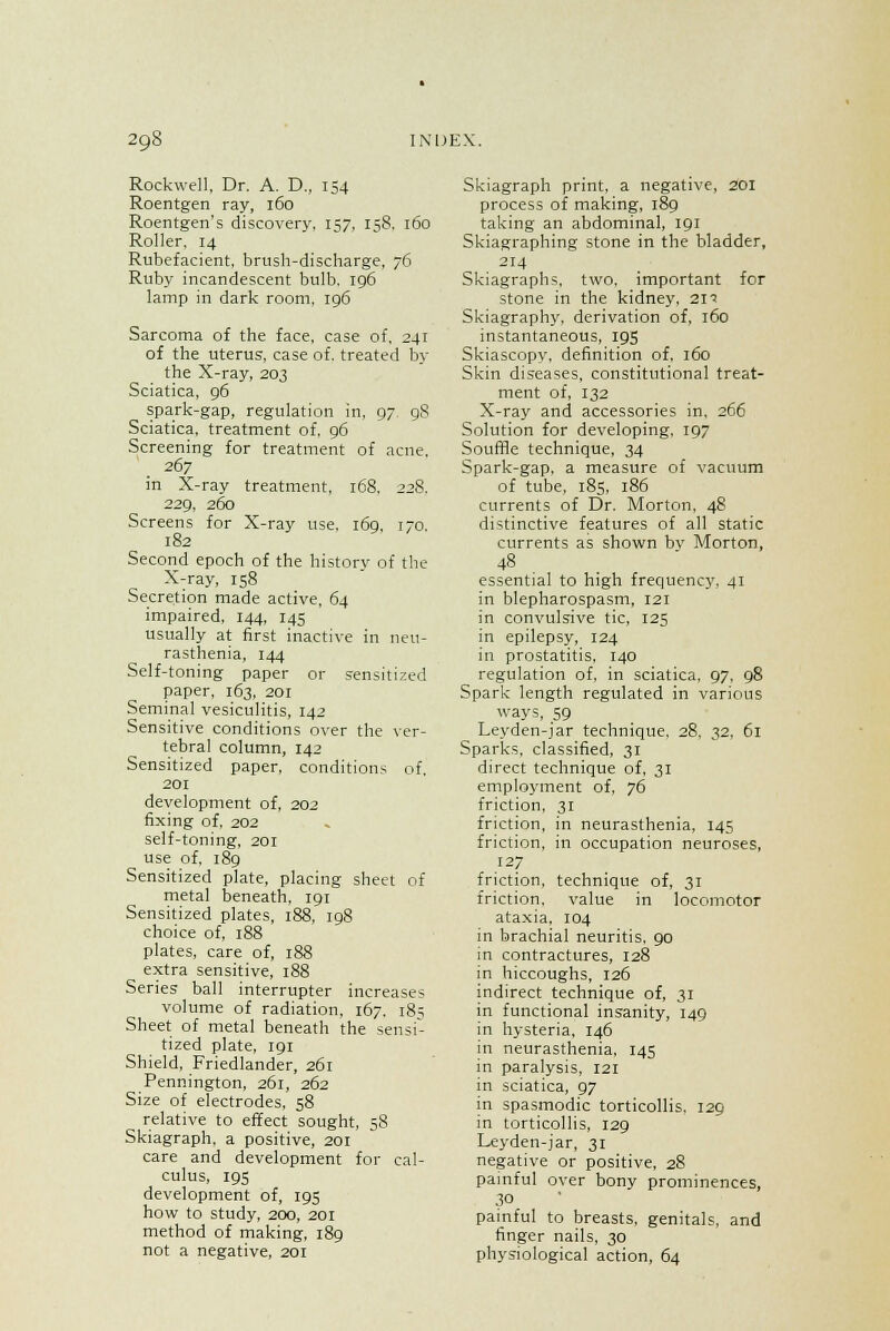 Rockwell, Dr. A. D., 154 Roentgen ray, 160 Roentgen's discovery, 157, 158. 160 Roller. 14 Rubefacient, brush-discharge, 76 Ruby incandescent bulb. 196 lamp in dark room, 196 Sarcoma of the face, case of, 241 of the uterus, case of. treated by the X-ray, 203 Sciatica, 96 spark-gap, regulation in, 97. 98 Sciatica, treatment of, 96 Screening for treatment of acne, 267 in X-ray treatment, 168. 22S. 229, 260 Screens for X-ray use, 169, 170. 182 Second epoch of the historv of the X-ray, 158 Secretion made active, 64 impaired, 144, 145 usually at first inactive in neu- rasthenia, 144 Self-toning paper or sensitized paper, 163, 201 Seminal vesiculitis, 142 Sensitive conditions over the ver- tebral column, 142 Sensitized paper, conditions of, 201 development of, 202 fixing of, 202 self-toning, 201 use of, 189 Sensitized plate, placing sheet of metal beneath, 191 Sensitized plates, 188, 198 choice of, 188 plates, care of, 188 extra sensitive, 188 Series ball interrupter increases volume of radiation, 167. 185 Sheet of metal beneath the sensi- tized plate, 191 Shield, Friedlander, 261 Pennington, 261, 262 Size of electrodes. 58 relative to effect sought, 58 Skiagraph, a positive, 201 care and development for cal- culus, 195 development of, 195 how to study, 200, 201 method of making, 189 not a negative, 201 Skiagraph print, a negative, 201 process of making, 189 taking an abdominal, 191 Skiagraphing stone in the bladder, 214 Skiagraphs, two, important for stone in the kidney, 2n Skiagraphy, derivation of, 160 instantaneous, 19s Skiascopy, definition of, 160 Skin diseases, constitutional treat- ment of, 132 X-ray and accessories in, 266 Solution for developing, 197 Souffle technique, 34 Spark-gap, a measure of vacuum of tube, 185, 186 currents of Dr. Morton, 48 distinctive features of all static currents as shown bv Morton, 48 essential to high frequency, 41 in blepharospasm, 121 in convulsive tic, 125 in epilepsy, 124 in prostatitis, 140 regulation of, in sciatica, 97, 98 Spark length regulated in various ways, 59 Leyden-jar technique, 28, 32, 61 Sparks, classified, 31 direct technique of, 31 employment of, 76 friction, 31 friction, in neurasthenia, 145 friction, in occupation neuroses, 127 friction, technique of, 31 friction, value in locomotor ataxia, 104 in brachial neuritis. 90 in contractures, 128 in hiccoughs, 126 indirect technique of, 31 in functional insanity, 149 in hysteria, 146 in neurasthenia, 145 in paralysis, 121 in sciatica, 97 in spasmodic torticollis. 129 in torticollis, 129 Leyden-jar, 31 negative or positive, 28 painful over bony prominences, 30 painful to breasts, genitals, and finger nails, 30 physiological action, 64