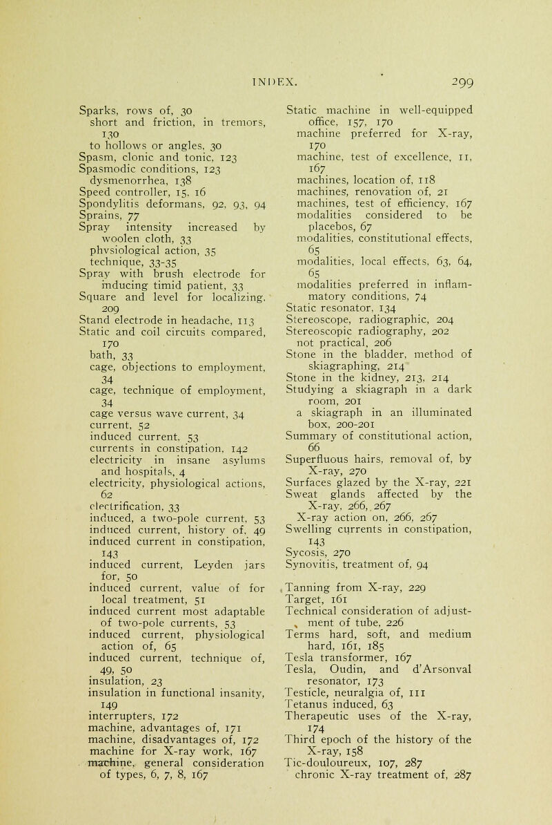 Sparks, rows of, 30 short and friction, in tremors, 130 to hollows or angles, 30 Spasm, clonic and tonic, 123 Spasmodic conditions, 123 dysmenorrhea, 138 Speed controller, 15. 16 Spondylitis deformans, 92, 93, 94 Sprains, 77 Spray intensity increased by woolen cloth, 33 physiological action, 35 technique, 33-35 Spray with brush electrode for inducing timid patient, 33 Square and level for localizing. 209 Stand electrode in headache, 113 Static and coil circuits compared, 170 bath, 33 cage, objections to employment, cage, technique of employment, 34 cage versus wave current, 34 current, 52 induced current. 53 currents in constipation, 142 electricity in insane asylums and hospitals, 4 electricity, physiological actions, 62 electrification, 33 induced, a two-pole current, 53 induced current, history of, 49 induced current in constipation, 143 induced current, Leyden jars for, 50 induced current, value of for local treatment, 51 induced current most adaptable of two-pole currents, 53 induced current, physiological action of, 65 induced current, technique of, 49. 5.0 insulation, 23 insulation in functional insanity, 149 interrupters, 172 machine, advantages of, 171 machine, disadvantages of, 172 machine for X-ray work, 167 marchine, general consideration of types, 6, 7, 8, 167 Static machine in well-equipped office, 157, 170 machine preferred for X-ray, 170 machine, test of excellence, 11, 167 machines, location of, 118 machines, renovation of, 21 machines, test of efficiency, 167 modalities considered to be placebos, 67 modalities, constitutional effects, 65 modalities, local effects, 63, 64, 65 modalities preferred in inflam- matory conditions, 74 Static resonator, 134 Stereoscope, radiographic, 204 Stereoscopic radiography, 202 not practical, 206 Stone in the bladder, method of skiagraphing, 214 Stone in the kidney, 213, 214 Studying a skiagraph in a dark room, 201 a skiagraph in an illuminated box, 200-201 Summary of constitutional action, 66 Superfluous hairs, removal of, by X-ray, 270 Surfaces glazed by the X-ray, 221 Sweat glands affected by the X-ray. 266,.267 X-ray action on, 266, 267 Swelling currents in constipation, 143 Sycosis, 270 Synovitis, treatment of, 94 Tanning from X-ray, 229 Target, 161 Technical consideration of adjust- % ment of tube, 226 Terms hard, soft, and medium hard, 161, 185 Tesla transformer, 167 Tesla, Oudin, and d'Arsonval resonator, 173 Testicle, neuralgia of, ill Tetanus induced, 63 Therapeutic uses of the X-ray, 174 Third epoch of the history of the X-ray, 158 Tic-douloureux, 107, 287 chronic X-ray treatment of, 287