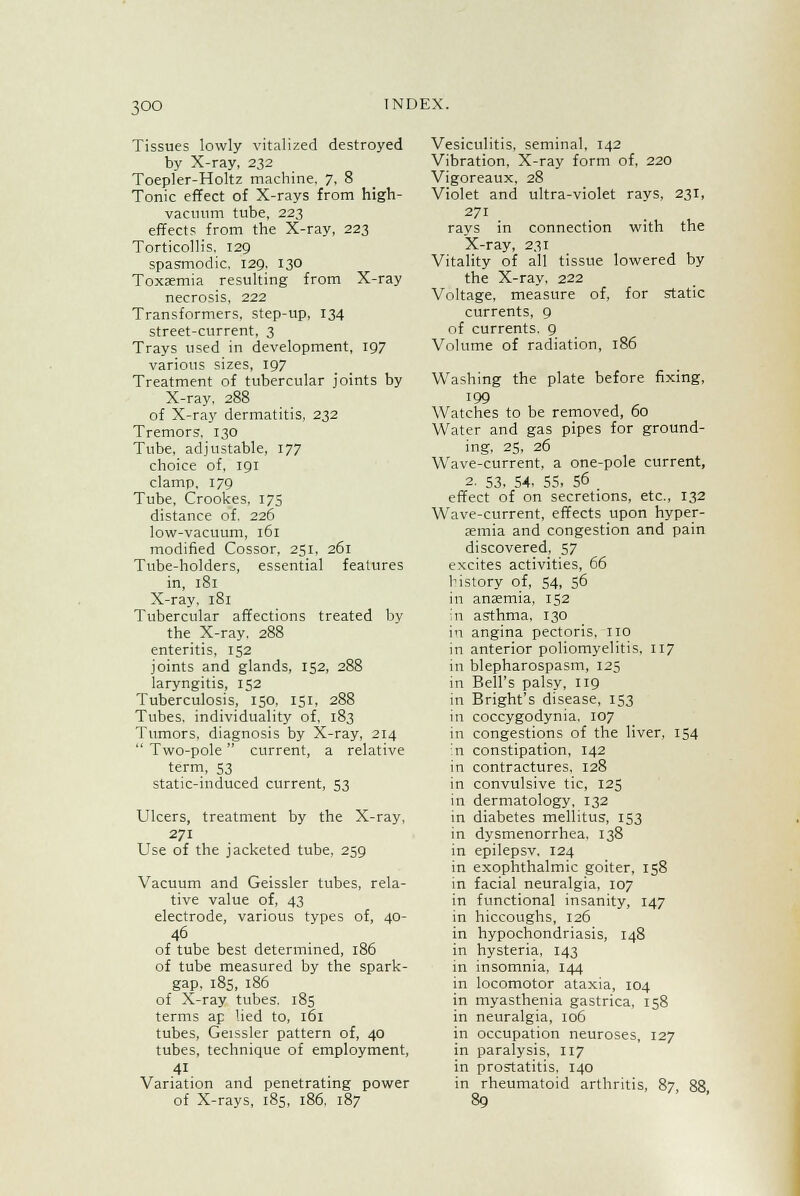 Tissues lowly vitalized destroyed by X-ray, 232 Toepler-Holtz machine. 7, 8 Tonic effect of X-rays from high- vacuum tube, 223 effects from the X-ray, 223 Torticollis, 129 spasmodic, 129, 130 Toxaemia resulting from X-ray necrosis, 222 Transformers, step-up, 134 street-current, 3 Trays used in development, 197 various sizes, 197 Treatment of tubercular joints by X-ray, 288 of X-ray dermatitis, 232 Tremors', 130 Tube, adjustable, 177 choice of. 191 clamp. 179 Tube, Crookes, 175 distance of. 226 low-vacuum, 161 modified Cossor, 251, 261 Tube-holders, essential features in, 181 X-ray, 181 Tubercular affections treated by the X-ray, 288 enteritis, 152 joints and glands, 152, 288 laryngitis, 152 Tuberculosis, 150, 151, 288 Tubes, individuality of, 183 Tumors, diagnosis by X-ray, 214  Two-pole  current, a relative term, 53 static-induced current, 53 Ulcers, treatment by the X-ray, 271 Use of the jacketed tube. 259 Vacuum and Geissler tubes, rela- tive value of, 43 electrode, various types of, 40- 46 of tube best determined, 186 of tube measured by the spark- gap, 185, 186 of X-ray tubes. 185 terms ap lied to, 161 tubes, Geissler pattern of, 40 tubes, technique of employment, 41 Variation and penetrating power of X-rays, 185, 186. 187 Vesiculitis, seminal, 142 Vibration, X-ray form of, 220 Vigoreaux, 28 Violet and ultra-violet rays, 231, 271 rays in connection with the X-ray, 231 Vitality of all tissue lowered by the X-ray, 222 Voltage, measure of, for static currents, 9 of currents. 9 Volume of radiation, 186 Washing the plate before fixing, 199 Watches to be removed, 00 Water and gas pipes for ground- ing, 25, 26 Wave-current, a one-pole current, 2. 53. 54, 55, 56 effect of on secretions, etc., 132 Wave-current, effects upon hyper- emia and congestion and pain discovered, 57 excites activities, 66 history of, 54, 56 in anaemia, 152 in asthma, 130 in angina pectoris, no in anterior poliomyelitis, 117 in blepharospasm, 125 in Bell's palsy, 119 in Bright's disease, 153 in coccygodynia. 107 in congestions of the liver, 154 in constipation, 142 in contractures, 128 in convulsive tic, 125 in dermatology, 132 in diabetes mellitus, 153 in dysmenorrhea. 138 in epilepsv. 124 in exophthalmic goiter, 158 in facial neuralgia, 107 in functional insanity, 147 in hiccoughs, 126 in hypochondriasis, 148 in hysteria, 143 in insomnia, 144 in locomotor ataxia, 104 in myasthenia gastrica, 158 in neuralgia, 106 in occupation neuroses, 127 in paralysis, 117 in prostatitis. 140 in rheumatoid arthritis, 87 88 89