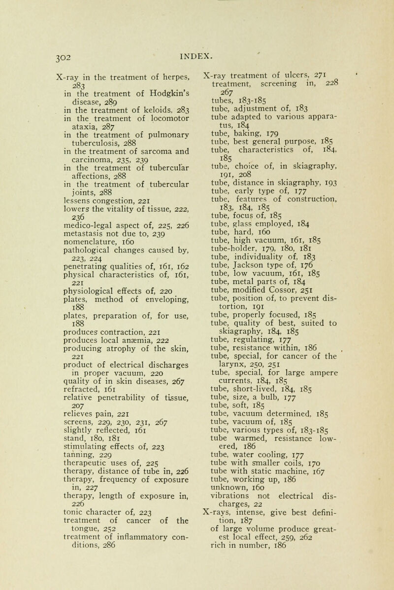 X-ray in the treatment of herpes, 283 in the treatment of Hodgkin s disease, 289 in the treatment of keloids, 283 in the treatment of locomotor ataxia, 287 in the treatment of pulmonary tuberculosis, 288 in the treatment of sarcoma and carcinoma, 235, 239 in the treatment of tubercular affections, 288 in the treatment of tubercular joints, 288 lessens congestion, 221 lowers the vitality of tissue, 222, 236 medico-legal aspect of, 225, 226 metastasis not due to, 239 nomenclature, 160 pathological changes caused by, 223, 224 penetrating qualities of, 161, 162 physical characteristics of, 161, 221 physiological effects of, 220 plates, method of enveloping, 188 plates, preparation of, for use, 188 produces contraction, 221 produces local anaemia, 222 producing atrophy of the skin, 221 product of electrical discharges in proper vacuum, 220 quality of in skin diseases, 267 refracted, 161 relative penetrability of tissue, 207 relieves pain, 221 screens, 229, 230, 231, 267 slightly reflected, 161 stand, 180. 181 stimulating effects of, 223 tanning, 229 therapeutic uses of, 225 therapy, distance of tube in, 226 therapy, frequency of exposure in, 227 therapy, length of exposure in, 226 tonic character of, 223 treatment of cancer of the tongue, 252 treatment of inflammatory con- ditions, 286 X-ray treatment of ulcers, 271 treatment, screening in, 228 267 tubes, 183-185 tube, adjustment of, 183 tube adapted to various appara- tus, 184 tube, baking, 179 tube, best general purpose, 185 tube, characteristics of, 184, 185 tube, choice of, in skiagraphy, 191, 208 tube, distance in skiagraphy, 193 tube, early type of, 177 tube, features of construction, 183, 184, 185 tube, focus of, 185 tube, glass employed, 184 tube, hard, 160 tube, high vacuum, 161, 185 tube-holder, 179, 180, 181 tube, individuality of, 183 tube, Jackson type of, 176 tube, low vacuum, 161, 185 tube, metal parts of, 184 tube, modified Cossor, 251 tube, position of, to prevent dis- tortion, 191 tube, properly focused, 185 tube, quality of best, suited to skiagraphy, 184, 185 tube, regulating, 177 tube, resistance within, 186 tube, special, for cancer of the larynx, 250, 251 tube, special, for large ampere currents, 184, 185 tube, short-lived, 184, 185 tube, size, a bulb, 177 tube, soft, 185 tube, vacuum determined, 185 tube, vacuum of, 185 tube, various types of, 183-185 tube warm«d, resistance low- ered, 186 tube, water cooling, 177 tube with smaller coils, 170 tube with static machine, 167 tube, working up, 186 unknown, 160 vibrations not electrical dis- charges, 22 X-rays, intense, give best defini- tion, 187 of large volume produce great- est local effect, 259, 262 rich in number, 186