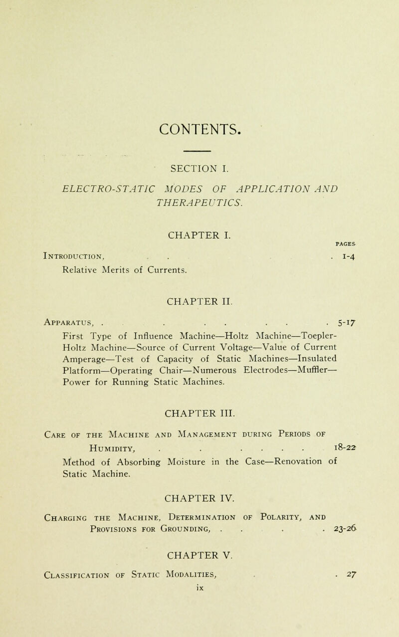 CONTENTS. SECTION I. ELECTRO-STATIC MODES OF APPLICATION AND THERAPEUTICS. CHAPTER I. PAGES Introduction, . . . 1-4 Relative Merits of Currents. CHAPTER II. Apparatus, . . . . . . 5-17 First Type of Influence Machine—Holtz Machine—Toepler- Holtz Machine—Source of Current Voltage—Value of Current Amperage—Test of Capacity of Static Machines—Insulated Platform—Operating Chair—Numerous Electrodes—Muffler— Power for Running Static Machines. CHAPTER III. Care of the Machine and Management during Periods of Humidity, . . .... 18-22 Method of Absorbing Moisture in the Case—Renovation of Static Machine. CHAPTER IV. Charging the Machine, Determination of Polarity, and Provisions for Grounding, . . . . 23-26 CHAPTER V. Classification of Static Modalities, . . 27