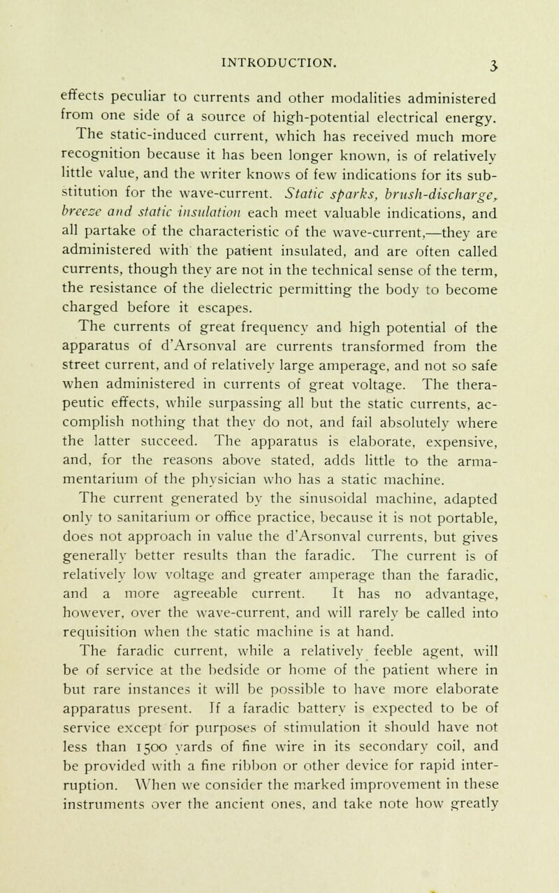 effects peculiar to currents and other modalities administered from one side of a source of high-potential electrical energy. The static-induced current, which has received much more recognition because it has been longer known, is of relatively little value, and the writer knows of few indications for its sub- stitution for the wave-current. Static sparks, brush-discharge, breeze and static insulation each meet valuable indications, and all partake of the characteristic of the wave-current,—they are administered with the patient insulated, and are often called currents, though they are not in the technical sense of the term, the resistance of the dielectric permitting the body to become charged before it escapes. The currents of great frequency and high potential of the apparatus of d'Arsonval are currents transformed from the street current, and of relatively large amperage, and not so safe when administered in currents of great voltage. The thera- peutic effects, while surpassing all but the static currents, ac- complish nothing that they do not, and fail absolutely where the latter succeed. The apparatus is elaborate, expensive, and, for the reasons above stated, adds little to the arma- mentarium of the physician who has a static machine. The current generated by the sinusoidal machine, adapted only to sanitarium or office practice, because it is not portable, does not approach in value the d'Arsonval currents, but gives generally better results than the faradic. The current is of relatively low voltage and greater amperage than the faradic, and a more agreeable current. It has no advantage, however, over the wave-current, and will rarely be called into requisition when the static machine is at hand. The faradic current, while a relatively feeble agent, will be of service at the bedside or home of the patient where in but rare instances it will be possible to have more elaborate apparatus present. If a faradic battery is expected to be of service except for purposes of stimulation it should have not less than 1500 yards of fine wire in its secondary coil, and be provided with a fine ribbon or other device for rapid inter- ruption. When we consider the marked improvement in these instruments over the ancient ones, and take note how greatly