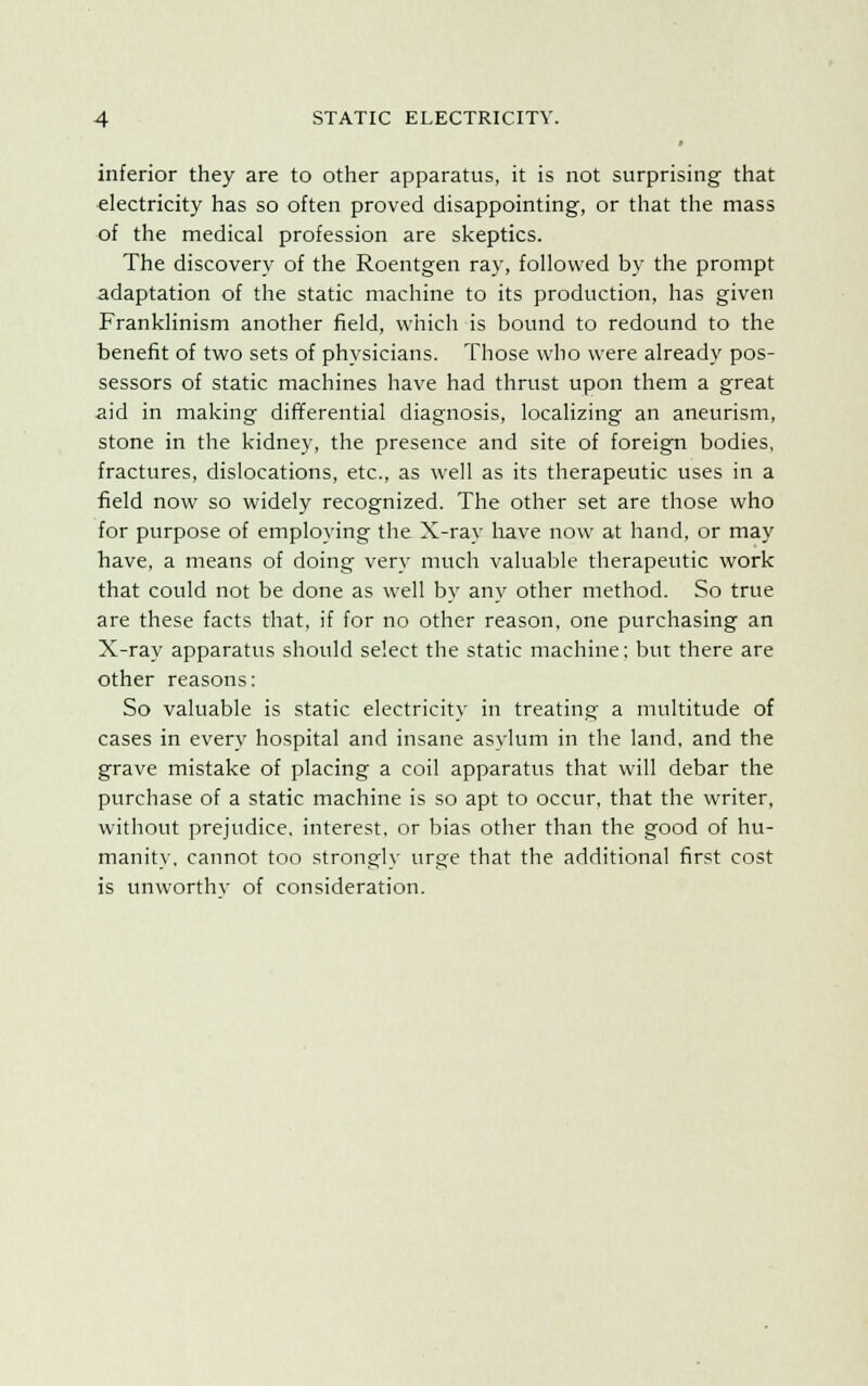 inferior they are to other apparatus, it is not surprising that electricity has so often proved disappointing, or that the mass of the medical profession are skeptics. The discovery of the Roentgen ray, followed by the prompt adaptation of the static machine to its production, has given Franklinism another field, which is bound to redound to the benefit of two sets of physicians. Those who were already pos- sessors of static machines have had thrust upon them a great aid in making differential diagnosis, localizing an aneurism, stone in the kidney, the presence and site of foreign bodies, fractures, dislocations, etc., as well as its therapeutic uses in a field now so widely recognized. The other set are those who for purpose of employing the X-ray have now at hand, or may have, a means of doing very much valuable therapeutic work that could not be done as well by any other method. So true are these facts that, if for no other reason, one purchasing an X-ray apparatus should select the static machine; but there are other reasons: So valuable is static electricity in treating a multitude of cases in every hospital and insane asylum in the land, and the grave mistake of placing a coil apparatus that will debar the purchase of a static machine is so apt to occur, that the writer, without prejudice, interest, or bias other than the good of hu- manity, cannot too strongly urge that the additional first cost is unworthv of consideration.