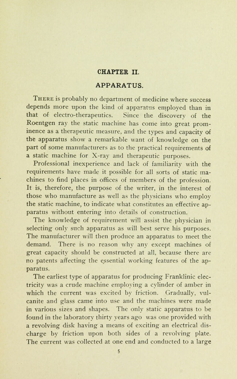 APPARATUS. There is probably no department of medicine where success depends more upon the kind of apparatus employed than in that of electro-therapeutics. Since the discovery of the Roentgen ray the static machine has come into great prom- inence as a therapeutic measure, and the types and capacity of the apparatus show a remarkable want of knowledge on the part of some manufacturers as to the practical requirements of a static machine for X-ray and therapeutic purposes. Professional inexperience and lack of familiarity with the requirements have made it possible for all sorts of static ma- chines to find places in offices of members of the profession. It is, therefore, the purpose of the writer, in the interest of those who manufacture as well as the physicians who employ the static machine, to indicate what constitutes an effective ap- paratus without entering into details of construction. The knowledge of requirement will assist the physician in selecting only such apparatus as will best serve his purposes. The manufacturer will then produce an apparatus to meet the demand. There is no reason why any except machines of great capacity should be constructed at all, because there are no patents affecting the essential working features of the ap- paratus. The earliest type of apparatus for producing Franklinic elec- tricity was a crude machine employing a cylinder of amber in which the current was excited by friction. Gradually, vul- canite and glass came into use and the machines were made in various sizes and shapes. The only static apparatus to be found in the laboratory thirty years ago was one provided with a revolving disk having a means of exciting an electrical dis- charge by friction upon both sides of a revolving plate. The current was collected at one end and conducted to a large