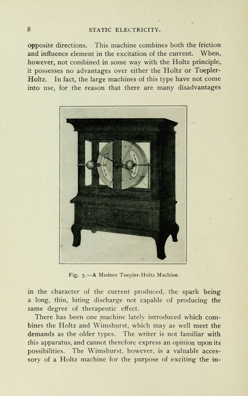 opposite directions. This machine combines both the friction and influence element in the excitation of the current. When, however, not combined in some way with the Holtz principle, it possesses no advantages over either the Tioltz or Toepler- Holtz. In fact, the large machines of this type have not come into use, for the reason that there are many disadvantages Fig. 3.—A Modern Toepler-Holtz Machine. in the character of the current produced, the spark being a long, thin, biting discharge not capable of producing the same degree of therapeutic effect. There has been one machine lately introduced which com- bines the Holtz and Wimshurst, which may as well meet the demands as the older types. The writer is not familiar with this apparatus, and cannot therefore express an opinion upon its possibilities. The Wimshurst, however, is a valuable acces- sory of a Holtz machine for the purpose of exciting the in-