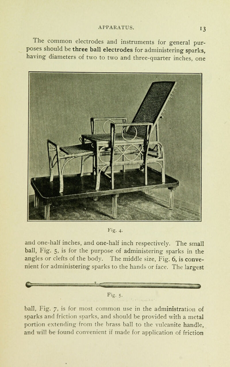 The common electrodes and instruments for general pur- poses should be three ball electrodes for administering sparks, having diameters of two to two and three-quarter inches, one fy< n ——-^—p^jB If ■ f * and one-half inches, and one-half inch respectively. The small ball, Fig. 5, is for the purpose of administering sparks in the angles or clefts of the body. The middle size, Fig. 6, is conve- nient for administering sparks to the hands or face. The largest —.... Fig. 5. ball, Fig. 7, is for most common use in the administration of sparks and friction sparks, and should be provided with a metal portion extending from the brass ball to the vulcanite handle, and will be found convenient if made for application of friction