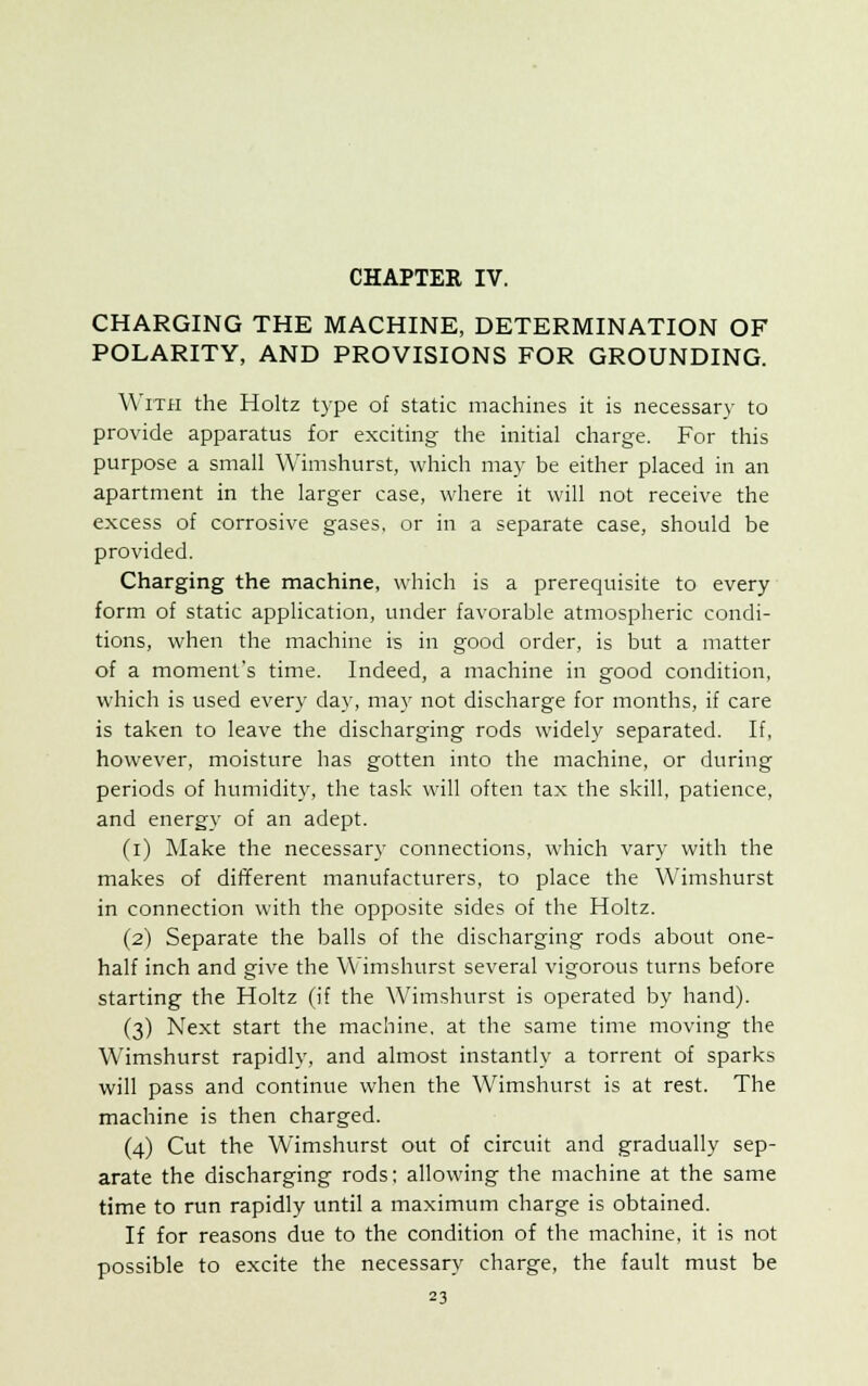 CHARGING THE MACHINE, DETERMINATION OF POLARITY, AND PROVISIONS FOR GROUNDING. With the Holtz type of static machines it is necessary to provide apparatus for exciting the initial charge. For this purpose a small Wimshurst, which may be either placed in an apartment in the larger case, where it will not receive the excess of corrosive gases, or in a separate case, should be provided. Charging the machine, which is a prerequisite to every form of static application, under favorable atmospheric condi- tions, when the machine is in good order, is but a matter of a moment's time. Indeed, a machine in good condition, which is used every day, may not discharge for months, if care is taken to leave the discharging rods widely separated. If, however, moisture has gotten into the machine, or during periods of humidity, the task will often tax the skill, patience, and energy of an adept. (i) Make the necessary connections, which vary with the makes of different manufacturers, to place the Wimshurst in connection with the opposite sides of the Holtz. (2) Separate the balls of the discharging rods about one- half inch and give the Wimshurst several vigorous turns before starting the Holtz (if the Wimshurst is operated by hand). (3) Next start the machine, at the same time moving the Wimshurst rapidly, and almost instantly a torrent of sparks will pass and continue when the Wimshurst is at rest. The machine is then charged. (4) Cut the Wimshurst out of circuit and gradually sep- arate the discharging rods; allowing the machine at the same time to run rapidly until a maximum charge is obtained. If for reasons due to the condition of the machine, it is not possible to excite the necessary charge, the fault must be