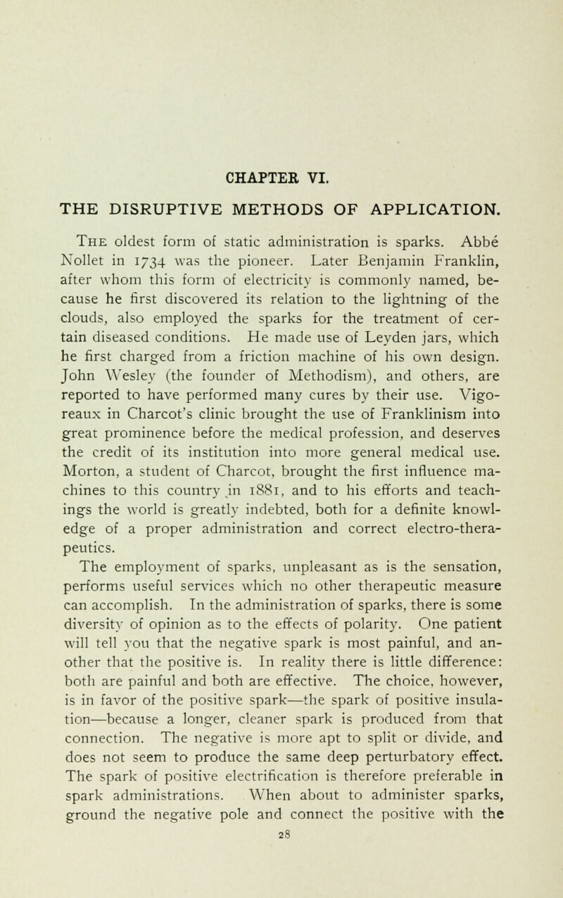 THE DISRUPTIVE METHODS OF APPLICATION. The oldest form of static administration is sparks. Abbe Nollet in 1734 was the pioneer. Later Benjamin Franklin, after whom this form of electricity is commonly named, be- cause he first discovered its relation to the lightning of the clouds, also employed the sparks for the treatment of cer- tain diseased conditions. He made use of Leyden jars, which he first charged from a friction machine of his own design. John Wesley (the founder of Methodism), and others, are reported to have performed many cures by their use. Vigo- reaux in Charcot's clinic brought the use of Franklinism into great prominence before the medical profession, and deserves the credit of its institution into more general medical use. Morton, a student of Charcot, brought the first influence ma- chines to this country in 1881, and to his efforts and teach- ings the world is greatly indebted, both for a definite knowl- edge of a proper administration and correct electro-thera- peutics. The employment of sparks, unpleasant as is the sensation, performs useful services which no other therapeutic measure can accomplish. In the administration of sparks, there is some diversity of opinion as to the effects of polarity. One patient will tell you that the negative spark is most painful, and an- other that the positive is. In reality there is little difference: both are painful and both are effective. The choice, however, is in favor of the positive spark—the spark of positive insula- tion—because a longer, cleaner spark is produced from that connection. The negative is more apt to split or divide, and does not seem to produce the same deep perturbatory effect. The spark of positive electrification is therefore preferable in spark administrations. When about to administer sparks, ground the negative pole and connect the positive with the