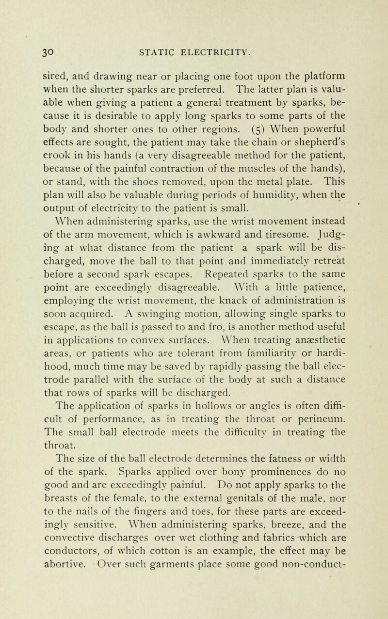 sired, and drawing near or placing one foot upon the platform when the shorter sparks are preferred. The latter plan is valu- able when giving a patient a general treatment by sparks, be- cause it is desirable to apply long sparks to some parts of the body and shorter ones to other regions. (5) When powerful effects are sought, the patient may take the chain or shepherd's crook in his hands (a very disagreeable method for the patient, because of the painful contraction of the muscles of the hands), or stand, with the shoes removed, upon the metal plate. This plan will also be valuable during periods of humidity, when the output of electricity to the patient is small. When administering sparks, use the wrist movement instead of the arm movement, which is awkward and tiresome. Judg- ing at what distance from the patient a spark will be dis- charged, move the ball to that point and immediately retreat before a second spark escapes. Repeated sparks to the same point are exceedingly disagreeable. With a little patience, employing the wrist movement, the knack of administration is soon acquired. A swinging motion, allowing single sparks to escape, as the ball is passed to and fro, is another method useful in applications to convex surfaces. When treating anaesthetic areas, or patients who are tolerant from familiarity or hardi- hood, much time may be saved by rapidly passing the ball elec- trode parallel with the surface of the body at such a distance that rows of sparks will be discharged. The application of sparks in hollows or angles is often diffi- cult of performance, as in treating the throat or perineum. The small ball electrode meets the difficulty in treating the throat. The size of the ball electrode determines the fatness or width of the spark. Sparks applied over bony prominences do no good and are exceedingly painful. Do not apply sparks to the breasts of the female, to the external genitals of the male, nor to the nails of the fingers and toes, for these parts are exceed- ingly sensitive. When administering sparks, breeze, and the convective discharges over wet clothing and fabrics which are conductors, of which cotton is an example, the effect may be abortive. Over such garments place some good non-conduct-