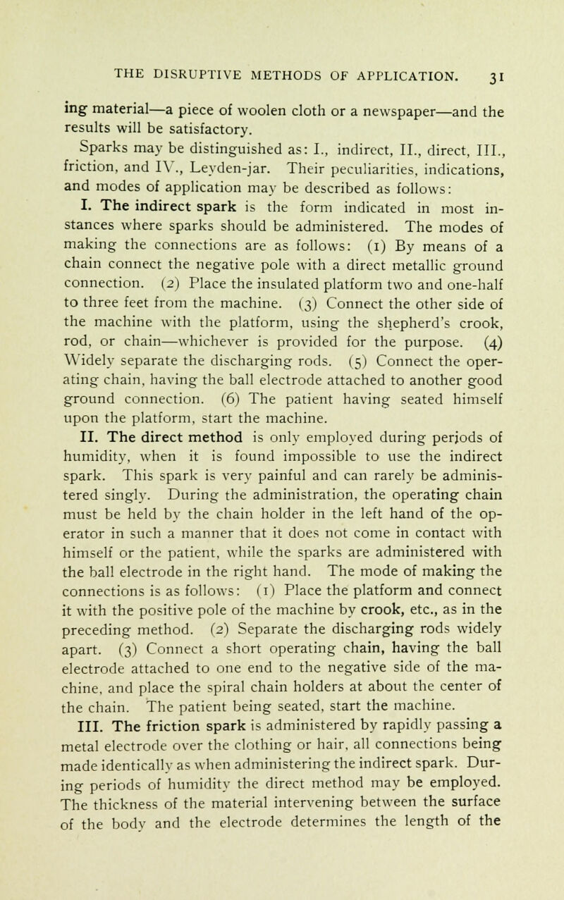 ing material—a piece of woolen cloth or a newspaper—and the results will be satisfactory. Sparks may be distinguished as: I., indirect, II., direct, III., friction, and IV., Leyden-jar. Their peculiarities, indications, and modes of application may be described as follows: I. The indirect spark is the form indicated in most in- stances where sparks should be administered. The modes of making the connections are as follows: (1) By means of a chain connect the negative pole with a direct metallic ground connection. (2) Place the insulated platform two and one-half to three feet from the machine. (3) Connect the other side of the machine with the platform, using the shepherd's crook, rod, or chain—whichever is provided for the purpose. (4) Widely separate the discharging rods. (5) Connect the oper- ating chain, having the ball electrode attached to another good ground connection. (6) The patient having seated himself upon the platform, start the machine. II. The direct method is only employed during periods of humidity, when it is found impossible to use the indirect spark. This spark is very painful and can rarely be adminis- tered singly. During the administration, the operating chain must be held by the chain holder in the left hand of the op- erator in such a manner that it does not come in contact with himself or the patient, while the sparks are administered with the ball electrode in the right hand. The mode of making the connections is as follows: (1) Place the platform and connect it with the positive pole of the machine by crook, etc., as in the preceding method. (2) Separate the discharging rods widely apart. (3) Connect a short operating chain, having the ball electrode attached to one end to the negative side of the ma- chine, and place the spiral chain holders at about the center of the chain. The patient being seated, start the machine. III. The friction spark is administered by rapidly passing a metal electrode over the clothing or hair, all connections being made identically as when administering the indirect spark. Dur- ing periods of humidity the direct method may be employed. The thickness of the material intervening between the surface of the body and the electrode determines the length of the