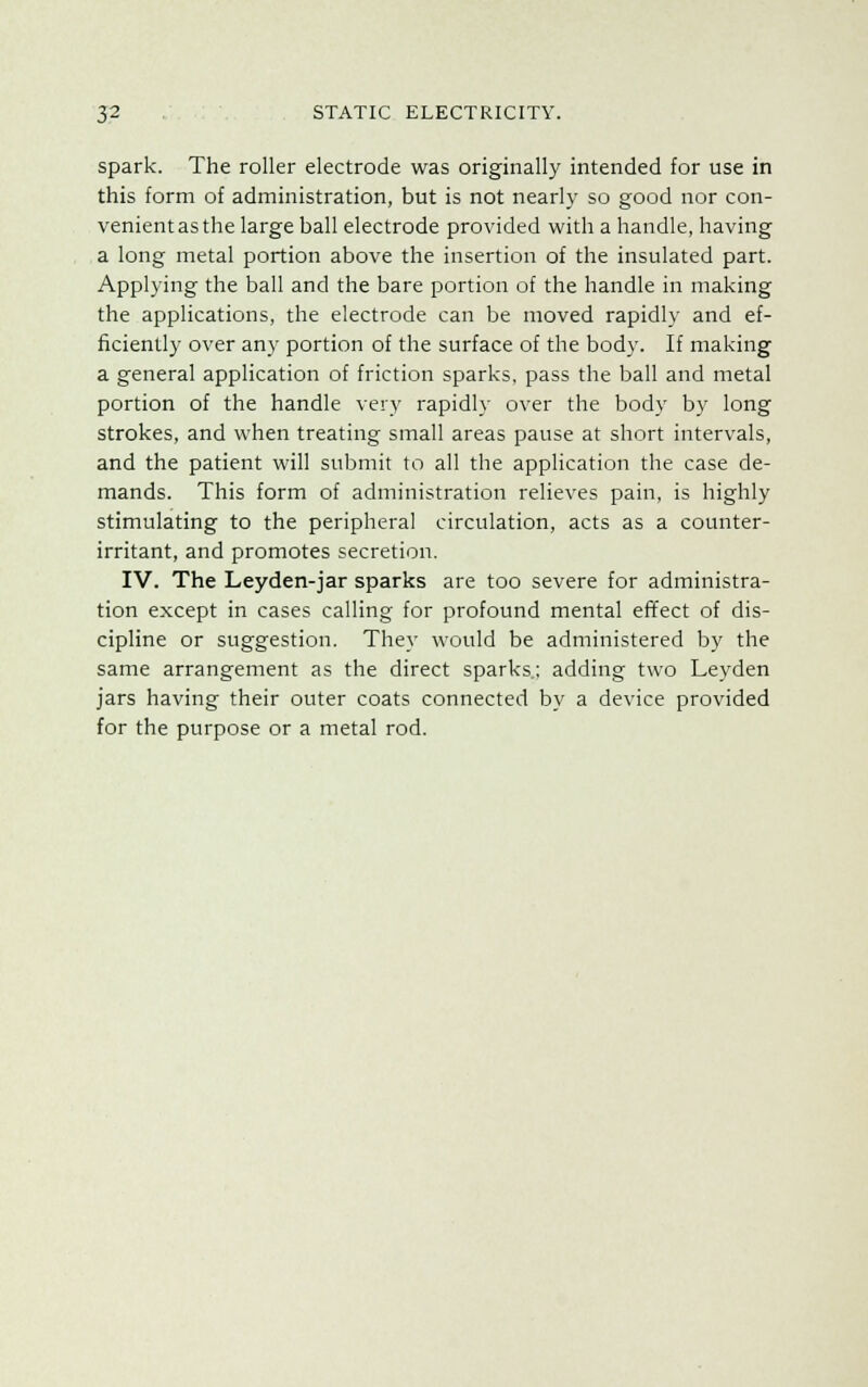 spark. The roller electrode was originally intended for use in this form of administration, but is not nearly so good nor con- venient as the large ball electrode provided with a handle, having a long metal portion above the insertion of the insulated part. Applying the ball and the bare portion of the handle in making the applications, the electrode can be moved rapidly and ef- ficiently over any portion of the surface of the body. If making a general application of friction sparks, pass the ball and metal portion of the handle very rapidly over the body by long strokes, and when treating small areas pause at short intervals, and the patient will submit to all the application the case de- mands. This form of administration relieves pain, is highly stimulating to the peripheral circulation, acts as a counter- irritant, and promotes secretion. IV. The Leyden-jar sparks are too severe for administra- tion except in cases calling for profound mental effect of dis- cipline or suggestion. They would be administered by the same arrangement as the direct sparks.; adding two Leyden jars having their outer coats connected by a device provided for the purpose or a metal rod.