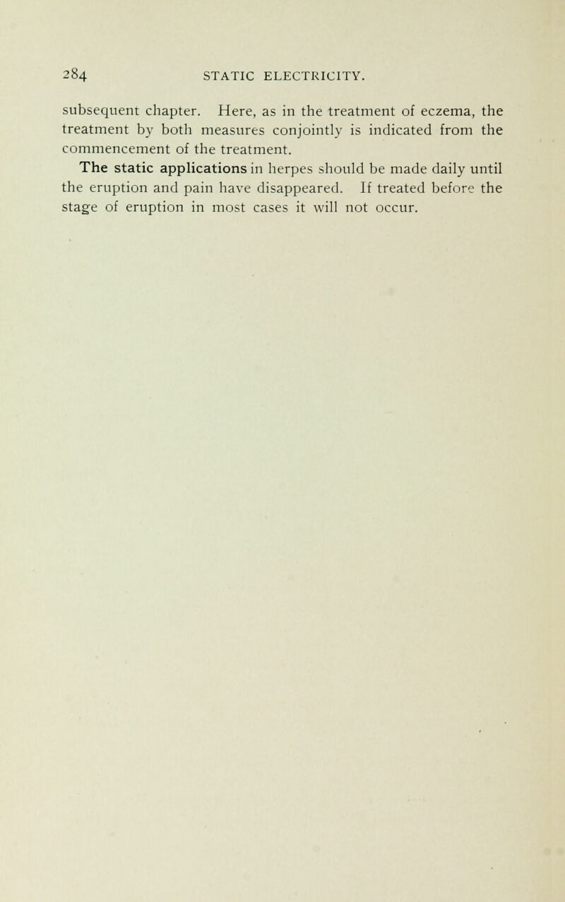 subsequent chapter. Here, as in the treatment of eczema, the treatment by both measures conjointly is indicated from the commencement of the treatment. The static applications in herpes should be made daily until the eruption and pain have disappeared. If treated before the stage of eruption in most cases it will not occur.