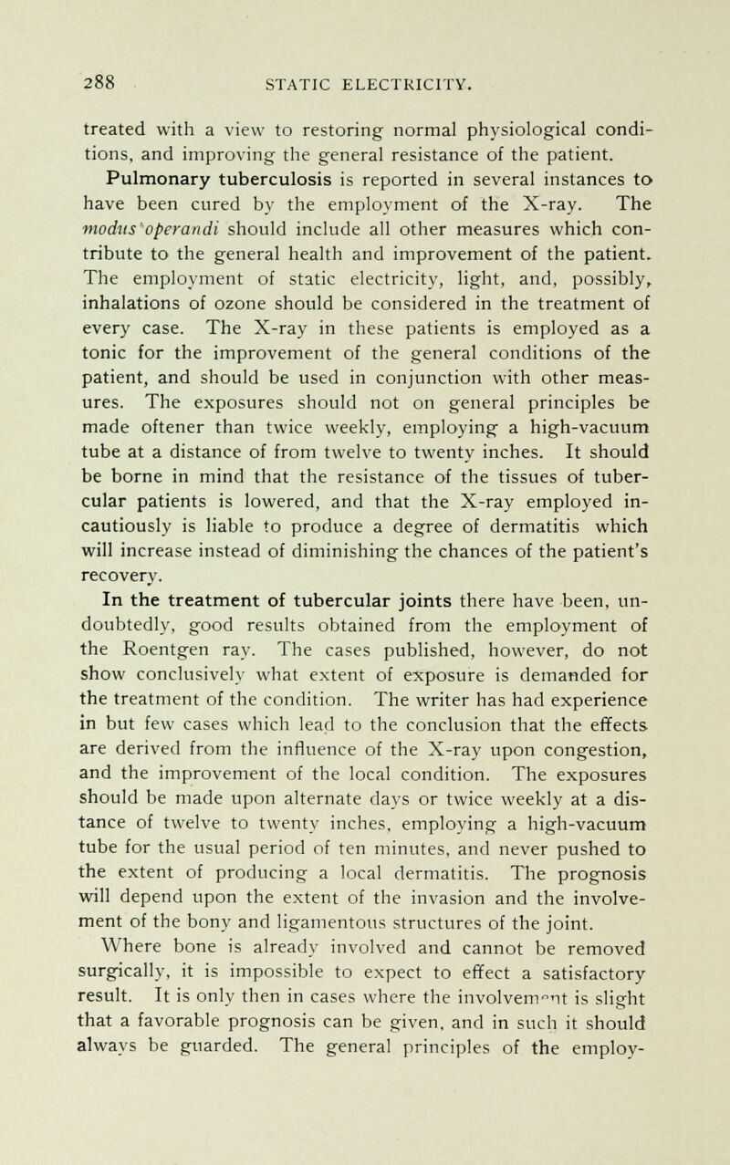 treated with a view to restoring normal physiological condi- tions, and improving the general resistance of the patient. Pulmonary tuberculosis is reported in several instances to have been cured by the employment of the X-ray. The modus'operandi should include all other measures which con- tribute to the general health and improvement of the patient. The employment of static electricity, light, and, possibly, inhalations of ozone should be considered in the treatment of every case. The X-ray in these patients is employed as a tonic for the improvement of the general conditions of the patient, and should be used in conjunction with other meas- ures. The exposures should not on general principles be made oftener than twice weekly, employing a high-vacuum tube at a distance of from twelve to twenty inches. It should be borne in mind that the resistance of the tissues of tuber- cular patients is lowered, and that the X-ray employed in- cautiously is liable to produce a degree of dermatitis which will increase instead of diminishing the chances of the patient's recovery. In the treatment of tubercular joints there have been, un- doubtedly, good results obtained from the employment of the Roentgen ray. The cases published, however, do not show conclusively what extent of exposure is demanded for the treatment of the condition. The writer has had experience in but few cases which lead to the conclusion that the effects are derived from the influence of the X-ray upon congestion, and the improvement of the local condition. The exposures should be made upon alternate days or twice weekly at a dis- tance of twelve to twenty inches, employing a high-vacuum tube for the usual period of ten minutes, and never pushed to the extent of producing a local dermatitis. The prognosis will depend upon the extent of the invasion and the involve- ment of the bony and ligamentous structures of the joint. Where bone is already involved and cannot be removed surgically, it is impossible to expect to effect a satisfactory result. It is only then in cases where the involvement is slight that a favorable prognosis can be given, and in such it should always be guarded. The general principles of the employ-