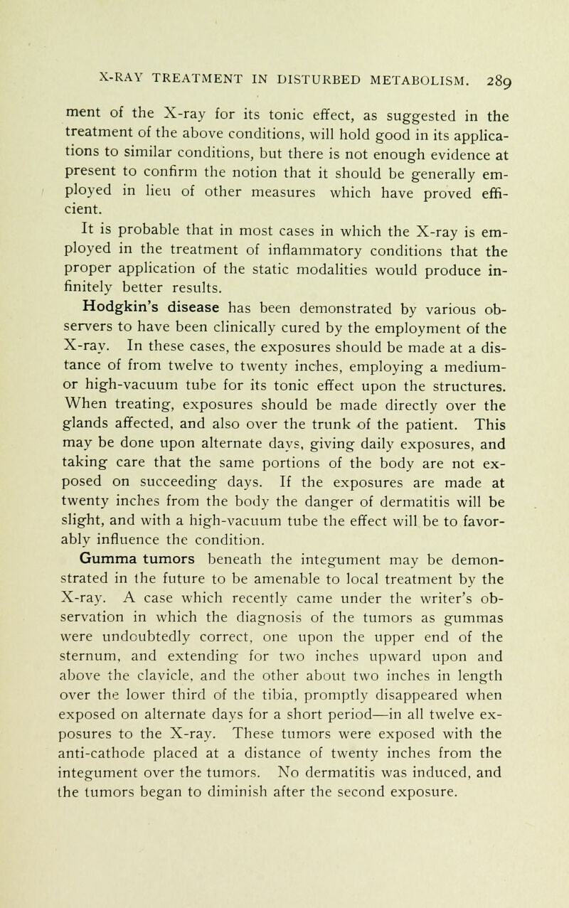 ment of the X-ray for its tonic effect, as suggested in the treatment of the above conditions, will hold good in its applica- tions to similar conditions, but there is not enough evidence at present to confirm the notion that it should be generally em- ployed in lieu of other measures which have proved effi- cient. It is probable that in most cases in which the X-ray is em- ployed in the treatment of inflammatory conditions that the proper application of the static modalities would produce in- finitely better results. Hodgkin's disease has been demonstrated by various ob- servers to have been clinically cured by the employment of the X-ray. In these cases, the exposures should be made at a dis- tance of from twelve to twenty inches, employing a medium- or high-vacuum tube for its tonic effect upon the structures. When treating, exposures should be made directly over the glands affected, and also over the trunk of the patient. This may be done upon alternate days, giving daily exposures, and taking care that the same portions of the body are not ex- posed on succeeding days. If the exposures are made at twenty inches from the body the danger of dermatitis will be slight, and with a high-vacuum tube the effect will be to favor- ably influence the condition. Gumma tumors beneath the integument may be demon- strated in the future to be amenable to local treatment by the X-ray. A case which recently came under the writer's ob- servation in which the diagnosis of the tumors as gummas were undoubtedly correct, one upon the upper end of the sternum, and extending for two inches upward upon and above the clavicle, and the other about two inches in length over the lower third of the tibia, promptly disappeared when exposed on alternate days for a short period—in all twelve ex- posures to the X-ray. These tumors were exposed with the anti-cathode placed at a distance of twenty inches from the integument over the tumors. No dermatitis was induced, and the tumors began to diminish after the second exposure.