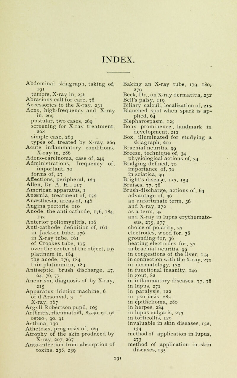 INDEX. Abdominal skiagraph, taking of, 191 tumors, X-ray in, 236 Abrasions call for care, 78 Accessories to the X-ray, 231 Acne, high-frequency and X-ray in, 269 pustular, two cases, 269 screening for X-ray treatment, 268 simple case, 269 types of, treated by X-ray, 269 Acute inflammatory conditions, X-ray in, 286 Adeno-carcinoma, case of, 249 Administrations, frequency of, important, 70 forms of, 27 Affections, peripheral, 124 Allen, Dr. A. H., 117 American apparatus, 1 Anaemia, treatment of, 152 Anaesthesia, areas of, 146 Angina pectoris, no Anode, the anti-cathode, 176, 184, 193 Anterior poliomyelitis, 116 Anti-cathode, definition of, 161 in Jackson tube, 176 in X-ray tube, 161 of Crookes tube, 175 over the center of the object, 193 platinum in, 184 the anode, 176, 184 thin platinum in, 184 Antiseptic, brush discharge, 47, 64. 76. 77 Aneurism, diagnosis of by X-ray, 215 Apparatus, friction machine, 6 of dArsonval, 3 X-ray, 167 Argyll-Robertson pupil, 105 Arthritis, rheumatoid, 83-90, 91, 92 osteo-, 90, 91 Asthma, 130 Athetosis, prognosis of, 129 Atrophy of the skin produced by- X-ray, 207, 267 Auto-infection from absorption of toxins, 23S, 239 Baking an X-ray tube, 179, 180, 279 Beck, Dr., on X-ray dermatitis, 232: Bell's palsy, 119 Biliary calculi, localization of, 213. Blanched spot when spark is ap- plied, 64 Blepharospasm, 125 Bony prominence, landmark in development, 212 Box, illuminated for studying a skiagraph, 200 Brachial neuritis, 99 Breeze, technique of, 34 physiological actions of, 34 Bridging defined, 70 importance of, 70 in sciatica, 99 Bright's disease, 153, 154 Bruises, 77, 78' Brush-discharge, actions of, 64 advantage of, 36 an unfortunate term, 36 and X-ray, 272 as a term, 35 and X-ray in lupus erythemato- sus, 275, 277 choice of polarity, 37 electrodes, wood for, 38 grounding for, 36 heating electrodes for, 37 in brachial neuritis, 99 in congestions ot the liver, 154 in connection with the X-ray, 272 in dermatology, 132 in functional insanity, 149 in gout, 82 in inflammatory diseases, 77, 78 in lupus, 272 in paralysis, 122 in psoriasis, 283 in epithelioma, 280 in herpes, 284 in lupus vulgaris, 273 in torticollis, 129 invaluable in skin diseases, 132, 134 method of application in lupus, 273 method of application in skin diseases, 135