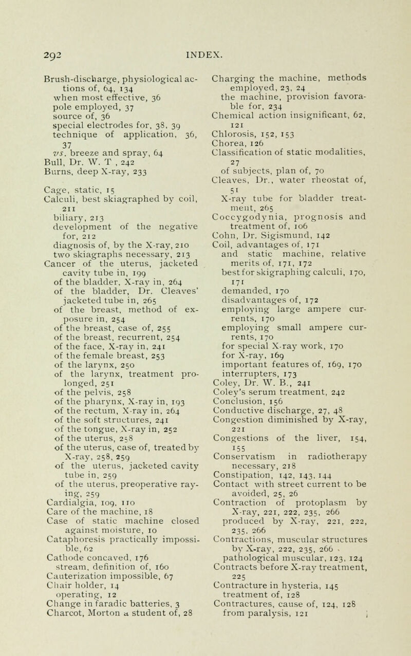 Brush-discharge, physiological ac- tions of, 64, 134 when most effective, 36 pole employed, 37 source of, 36 special electrodes for, 38, 39 technique of application, 36, 37 vs. breeze and spray, 64 Bull, Dr. W. T , 242 Burns, deep X-ray, 233 Cage, static, 15 Calculi, best skiagraphed by coil, 211 biliary, 213 development of the negative for, 212 diagnosis of, by the X-ray, 210 two skiagraphs necessary, 213 Cancer of the uterus, jacketed cavity tube in, 199 of the bladder. X-ray in, 264 of the bladder, Dr. Cleaves' jacketed tube in, 265 of the breast, method of ex- posure in, 254 of the breast, case of, 255 of the breast, recurrent, 254 of the face. X-ray in, 241 of the female breast, 253 of the larynx, 250 of the larynx, treatment pro- longed, 251 of the pelvis, 258 of the pharynx, X-ray in, 193 of the rectum, X-ray in, 264 of the soft structures, 241 of the tongue, X-ray in, 252 of the uterus, 258 of the uterus, case of, treated by X-ray, 258, 259 of the uterus, jacketed cavity tube in, 259 of the uterus, preoperative ray- ing, 259 Cardialgia, 109. iro Care of the machine, 18 Case of static machine closed against moisture, 10 Cataphoresis practically impossi- ble, 62 Cathode concaved, 176 stream, definition of, 160 Cauterization impossible, 67 Chair holder, 14 operating, 12 Change in faradic batteries, 3 Charcot, Morton a. student of, 28 Charging the machine, methods employed, 23, 24 the machine, provision favora- ble for, 234 Chemical action insignificant, 62, 121 Chlorosis, 152, 153 Chorea, 126 Classification of static modalities, 27 of subjects, plan of, 70 Cleaves, Dr., water rheostat of, 51 X-ray tube for bladder treat- ment, 265 Coccygodynia, prognosis and treatment of, 106 Cohn, Dr. Sigismund, 142 Coil, advantages of, 171 and static machine, relative merits of, 171, 172 best for skigraphing calculi, 170, 171 demanded, 170 disadvantages of, 172 employing large ampere cur- rents, 170 employing small ampere cur- rents, 170 for special X-ray work, 170 for X-ray, 169 important features of, 169, 170 interrupters, 173 Coley, Dr. W. B., 241 Coley's serum treatment, 242 Conclusion, 156 Conductive discharge, 27, 48 Congestion diminished by X-ray, 221 Congestions of the liver, 154, 155 Conservatism in radiotherapy necessary, 218 Constipation, 142, 143, 144 Contact with street current to be avoided, 25, 26 Contraction of protoplasm by X-ray, 221, 222, 235, 266 produced by X-ray, 221, 222, 235, 266 Contractions, muscular structures by X-ray, 222, 235, 266 ■ pathological muscular, 123, 124 Contracts before X-ray treatment, 225 Contracture in hysteria, 145 treatment of, 128 Contractures, cause of, 124, 128 from paralysis, 121 ;