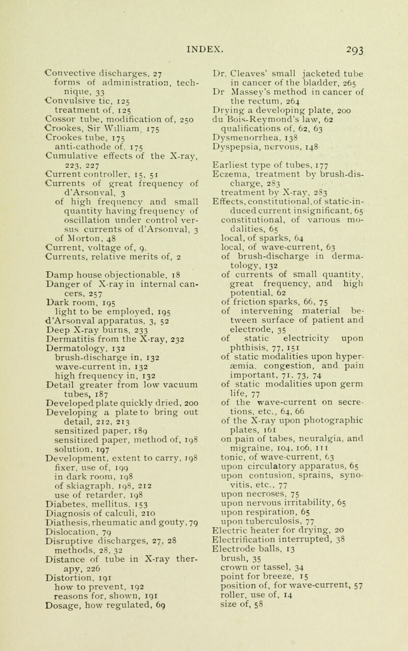 Convective discharges, 27 forms of administration, tech- nique, 33 ■Convulsive tic, 125 treatment of, 125 Cossor tube, modification of, 250 Crookes, Sir William, 175 Crookes tube, 175 anti-cathode of. 175 Cumulative effects of the X-ray, 223, 227 Current controller, 15, 51 Currents of great frequency of d'Arsonval, 3 of high frequency and small quantity having frequency of oscillation tinder control ver- sus currents of d'Arsonval, 3 of Morton, 48 Current, voltage of, 9. Currents, relative merits of, 2 Damp house objectionable, 18 Danger of X-ray in internal can- cers, 257 Dark room, 195 light to be employed, 195 d'Arsonval apparatus, 3, 52 Deep X-ray burns, 233 Dermatitis from the X-ray, 232 Dermatology, 132 brush-discharge in, 132 wave-current in, 132 high frequency in, 132 Detail greater from low vacuum tubes, 187 Developed plate quickly dried, 200 Developing a plate to bring out detail, 212, 213 sensitized paper, 189 sensitized paper, method of, 198 solution, 197 Development, extent to carry, 198 fixer, use of, 199 in dark room, 198 of skiagraph, iqS, 212 use of retarder, 198 Diabetes, mellitus, 153 Diagnosis of calculi, 210 Diathesis, rheumatic and gouty, 79 Dislocation, 79 Disruptive discharges, 27, 28 methods, 28, 32 Distance of tube in X-ray ther- apy, 226 Distortion, 191 how to prevent, 192 reasons for, shown, 191 Dosage, how regulated, 69 Dr. Cleaves' small jacketed tube in cancer of the bladder, 265 Dr Massey's method in cancer of the rectum, 264 Drying a developing plate, 200 du Bois-Reymond's law, 62 qualifications of, 62, 63 Dysmenorrhea, 138 Dyspepsia, nervous, 148 Earliest type of tubes, 177 Eczema, treatment by brush-dis- charge, 283 treatment by X-ray, 283 Effects, constitutional,of static-in- duced current insignificant, 65 constitutional, of various mo- dalities, 65 local, of sparks, 64 local, of wave-current, 63 of brush-discharge in derma- tology, 132 of currents of small quantity, great frequency, and high potential. 62 of friction sparks, 66, 75 of intervening material be- tween surface of patient and electrode, 35 of static electricity upon phthisis, 77, 151 of static modalities upon hyper- emia, congestion, and pain important, 71, 73, 74 of static modalities upon germ life, 77 of the wave-current on secre- tions, etc., 64, 66 of the X-ray upon photographic plates, 161 on pain of tabes, neuralgia, and migraine, 104, 106, 111 tonic, of wave-current, 63 upon circulatory apparatus, 65 upon contusion, sprains, syno- vitis, etc., 77 upon necroses, 75 upon nervous irritability, 65 upon respiration, 65 upon tuberculosis, 77 Electric heater for drying, 20 Electrification interrupted, 38 Electrode balls, 13 brush, 35 crown or tassel, 34 point for breeze, 15 position of, for wave-current, 57 roller, use of, 14 size of, 58