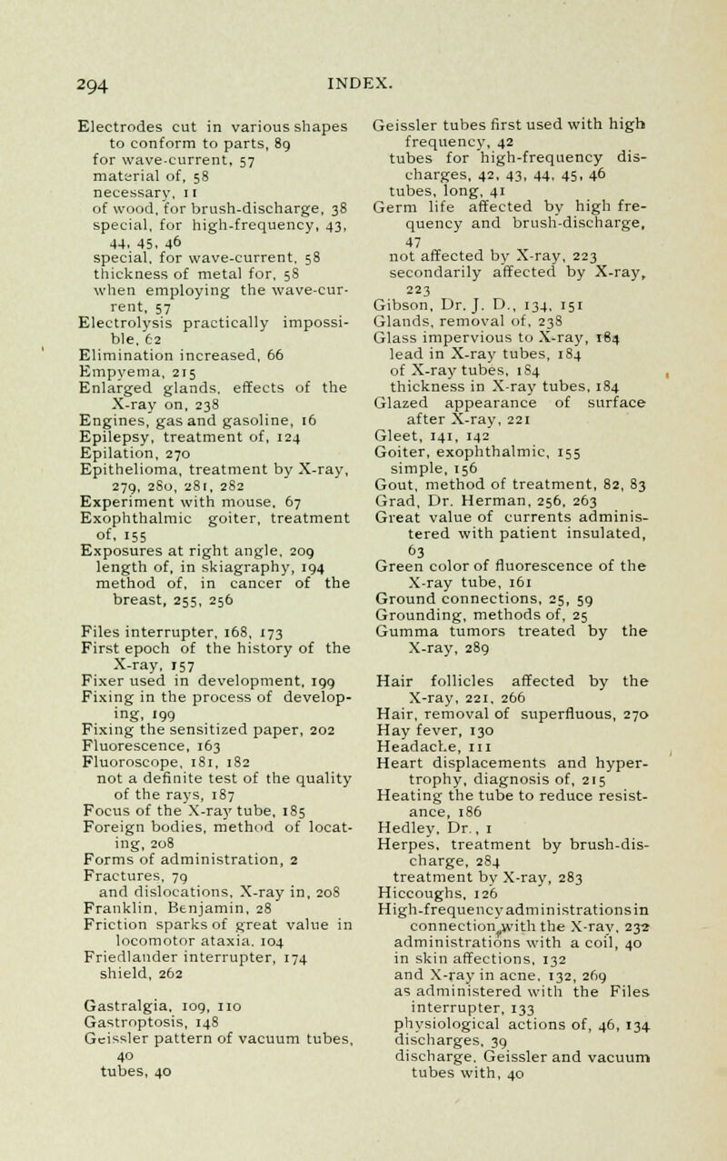 Electrodes cut in various shapes to conform to parts, 89 for wave-current, 57 material of, 58 necessary, 11 of wood, for brush-discharge, 38 special, for high-frequency, 43, 44. 45, 46 special, for wave-current, 58 thickness of metal for, 5S when employing the wave-cur- rent, 57 Electrolysis practically impossi- ble, 62 Elimination increased, 66 Empyema, 215 Enlarged glands, effects of the X-ray on, 238 Engines, gas and gasoline, 16 Epilepsy, treatment of, 124 Epilation, 270 Epithelioma, treatment by X-ray, 279, 280, 281, 282 Experiment with mouse, 67 Exophthalmic goiter, treatment of. 155 Exposures at right angle, 209 length of, in skiagraphy, 194 method of, in cancer of the breast, 255, 256 Files interrupter, 168, 173 First epoch of the history of the X-ray, 157 Fixer used in development, 199 Fixing in the process of develop- ing, 199 Fixing the sensitized paper, 202 Fluorescence, 163 Fluoroscope, 181, 182 not a definite test of the quality of the rays, 187 Focus of the X-ra}'tube, 185 Foreign bodies, method of locat- ing, 208 Forms of administration, 2 Fractures, 79 and dislocations. X-ray in, 208 Franklin, Benjamin, 28 Friction sparks of great value in locomotor ataxia. 104 Friedlander interrupter, 174 shield, 262 Gastralgia, 109, no Gastroptosis, 148 Gcissler pattern of vacuum tubes, 40 tubes, 40 Geissler tubes first used with high frequency, 42 tubes for high-frequency dis- charges, 42, 43, 44, 45, 46 tubes, long, 41 Germ life affected by high fre- quency and brush-discharge, 47 not affected by X-ray, 223 secondarily affected by X-ray, 223 Gibson, Dr. J. D., 134, 151 Glands, removal of, 238 Glass impervious to X-ray, 184 lead in X-ray tubes, 184 of X-ray tubes, 1S4 thickness in X-ray tubes, 184 Glazed appearance of surface after X-ray, 221 Gleet, 141, 142 Goiter, exophthalmic, 155 simple, 156 Gout, method of treatment, 82, 83 Grad, Dr. Herman, 256, 263 Great value of currents adminis- tered with patient insulated, 63 Green color of fluorescence of the X-ray tube, 161 Ground connections, 25, 59 Grounding, methods of, 25 Gumma tumors treated by the X-ray, 289 Hair follicles affected by the X-ray, 221, 266 Hair, removal of superfluous, 270 Hay fever, 130 Headache, in Heart displacements and hyper- trophy, diagnosis of, 215 Heating the tube to reduce resist- ance, 186 Hedley. Dr., 1 Herpes, treatment by brush-dis- charge, 284 treatment by X-ray, 283 Hiccoughs, 126 High-frequency administrations in connection with the X-ray, 232 administrations with a coil, 40 in skin affections, 132 and X-ray in acne, 132, 269 as administered with the Files interrupter, 133 physiological actions of, 46, 134 discharges, 39 discharge. Geissler and vacuum tubes with, 40