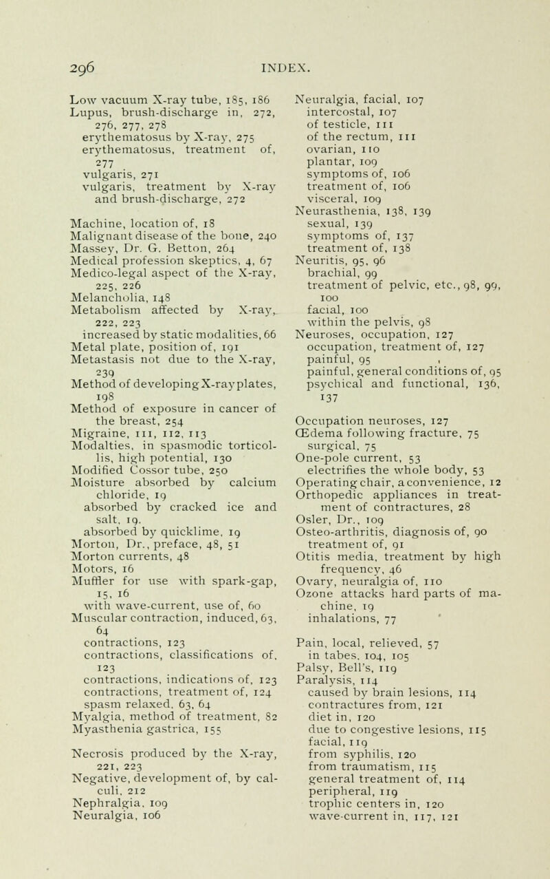 Low vacuum X-ray tube, 185, 186 Lupus, brush-discharge in, 272, 276, 277, 278 erythematosus by X-ray, 275 erythematosus, treatment of, 277 vulgaris, 271 vulgaris, treatment by X-ray and brush-discharge, 272 Machine, location of, 18 Malignant disease of the bone, 240 Massey, Dr. G. Betton, 264 Medical profession skeptics, 4, 67 Medico-legal aspect of the X-ray, 225, 226 Melancholia, 148 Metabolism affected by X-ray,. 222, 223 increased by static modalities, 66 Metal plate, position of, 191 Metastasis not due to the X-ray, Method of developing X-ray plates, 198 Method of exposure in cancer of the breast, 254 Migraine, m, 112, 113 Modalties, in spasmodic torticol- lis, high potential, 130 Modified Cossor tube, 250 Moisture absorbed by calcium chloride, 19 absorbed by cracked ice and salt, 19. absorbed by quicklime. 19 Morton, Dr., preface, 48, 51 Morton currents, 48 Motors, 16 Muffler for use with spark-gap, 15, 16 with wave-current, use of, 60 Muscular contraction, induced, 63, 64 contractions, 123 contractions, classifications of, 123 contractions, indications of, 123 contractions, treatment of, 124 spasm relaxed. 63, 64 Myalgia, method of treatment, 82 Myasthenia gastrica, 155 Necrosis produced by the X-ray, 221, 223 Negative, development of, by cal- culi, 212 Nephralgia. 109 Neuralgia, 106 Neuralgia, facial, 107 intercostal, 107 of testicle, 111 of the rectum, 111 ovarian, 1 io plantar, 109 symptoms of, 106 treatment of, 106 visceral, 109 Neurasthenia, 138, 139 sexual, 139 symptoms of, 137 treatment of, 138 Neuritis, 95, 96 brachial, 99 treatment of pelvic, etc., 98, 99, 100 facial, 100 within the pelvis, 9S Neuroses, occupation, 127 occupation, treatment of, 127 painful, 95 painful, general conditions of, 95 psychical and functional, 136, 137 Occupation neuroses, 127 (Edema following fracture, 75 surgical, 75 One-pole current, 53 electrifies the whole body, 53 Operating chair, a convenience, 12 Orthopedic appliances in treat- ment of contractures, 28 Osier, Dr., 109 Osteo-arthritis, diagnosis of, go treatment of, 91 Otitis media, treatment by high frequency, 46 Ovary, neuralgia of, no Ozone attacks hard parts of ma- chine, 19 inhalations, 77 Pain, local, relieved, 57 in tabes. 104, 105 Palsy, Bell's, ng Paralysis, 114 caused by brain lesions, 114 contractures from, 121 diet in, 120 due to congestive lesions, 115 facial, ng from syphilis, 120 from traumatism, 115 general treatment of, 114 peripheral, 119 trophic centers in, 120 wave-current in, 117, 121