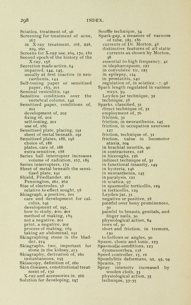 Sciatica, treatment of, 96 Screening for treatment of acne, 267 in X-ray treatment, 168, 228, 229, 260 Screens for X-ray use, 169, 170, 182 Second epoch of the history of the X-ray, 158 Secretion made active, 64 impaired, 144, 145, usually at first inactive in neu- rasthenia, 141 Self-toning paper or sensitized paper, 163, 201 Seminal vesiculitis, 142 Sensitive conditions over the vertebral column, 142 Sensitized .paper, conditions of, 201 development of, 202 fixing of, 202 self-toning, 201 use of, 189 Sensitized plate, placing, 191 sheet of metal beneath, igr Sensitized plates, 188, 198 choice of, 188 plates, care of, 188 extra sensitive, 188 Series ball interrupter increases volume of radiation, 167, 185 Series interrupters, 172 Sheet of metal beneath the sensi- tized plate, 191 Shield, Friedlander, 261 Pennington, 261, 262 Size of electrodes, 58 relative to effect sought, 58 Skiagraph, a positive, 201 care and development for cal- culus, 195 development of, 195, how to study, 200, 201 method of making, 189 not a negative, 201 print, a negative, 201 process of making, 189 taking an abdominal, igi Skiagraphing stone in the blad- der, 214 Skiagraphs, two, important for stone in the kidney, 213 Skiagraphy, derivation of, 160 instantaneous, 195 Skiascopy, definition of, 160 Skin diseases, constitutional treat- ment of, 132 X-ray and accessories in, 266 Solution for developing, 197 Souffle technique, 34 Spark-gap, a measure of vacuum of tube, 185, 18b currents of Dr. Morton, 4S distinctive features of all static currents as shown by Morton, (8 essential to-high frequency, 41 in blepharospasm, 121 in convulsive tic, 125 in epilepsy, 124 in prostatitis, 140 regulation of, in sciatica. 1 7, 9S Spark length regulated in various ways, 59 Leyden-jar technique, 32 technique, 28 Sparks, classified, 31 direct technique of, 31 employment of, 7b friction, 31 friction, in neurasthenia, 145 friction, in occupation neuroses 127 friction, technique of, 31 friction, value in locomotor ataxia, 104 in brachial neuritis, 90 in contractures, 128 in hiccoughs, 126 indirect technique of, 31 in functional insanity, 149 in hysteria, 146 in neurasthenia, 145 in paralysis, 121 in sciatica, 97 in spasmodic torticollis, 129 in torticollis, 129 Leyden-jar, 31 negative or positive, 28 painful over bony prominences, 30 painful to breasts, genitals, and finger nails, 30 physiological action, 64 rows of, 30 short and friction, in tremors, 130 to hollows or angles, 30 Spasm, clonic and tonic, 123 Spasmodic conditions, 123 dysmenorrhea, 138 Speed controller, 15, 16 Spondylitis deformans, 92, 93, 94 Sprains, 77 Spray intensity increased by woolen cloth, 33 physiological action, 35 technique, 33-35