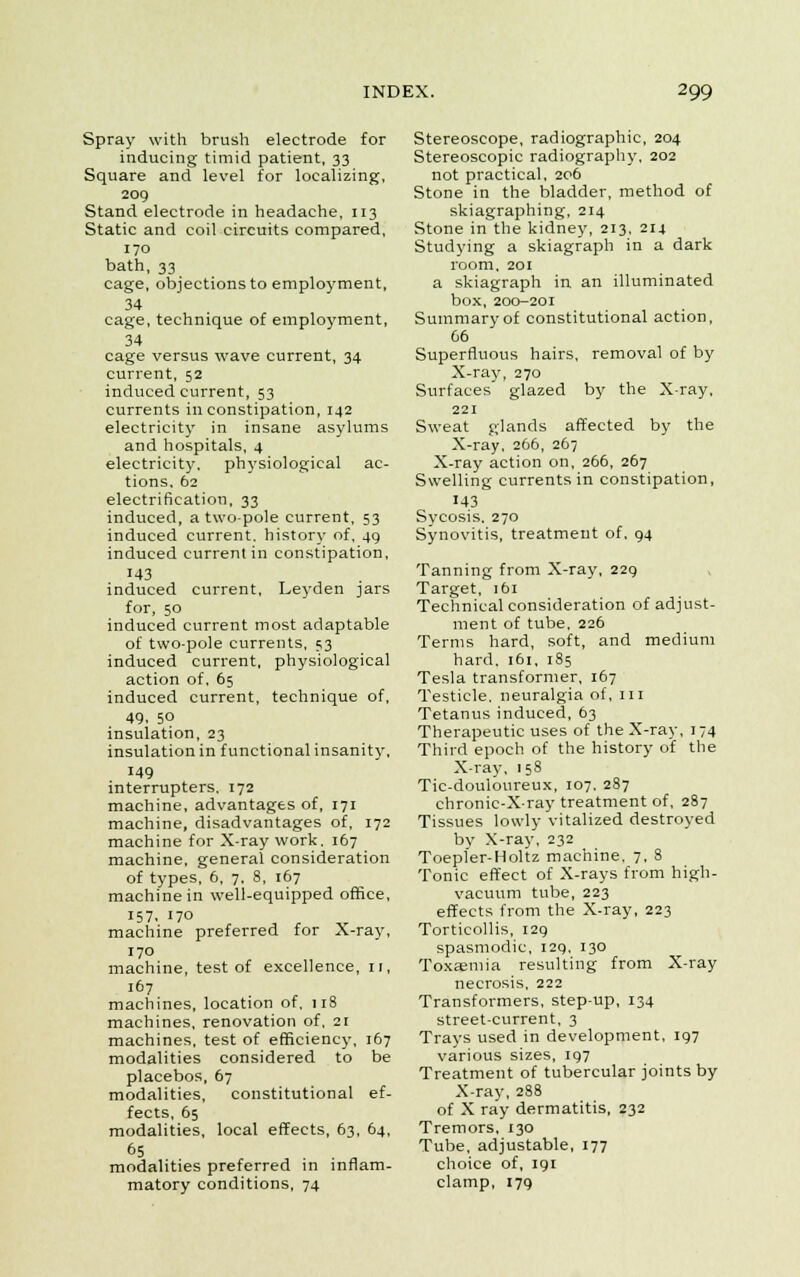 Spray with brush electrode for inducing timid patient, 33 Square and level for localizing, 209 Stand electrode in headache, 113 Static and coil circuits compared, 170 bath, 33 cage, objections to employment, 34 cage, technique of employment, 34 cage versus wave current, 34 current, 52 induced current, 53 currents in constipation, 142 electricity in insane asylums and hospitals, 4 electricity, physiological ac- tions. 62 electrification, 33 induced, a two-pole current, 53 induced current, history of, 49 induced current in constipation, 143 induced current, Leyden jars for, 50 induced current most adaptable of two-pole currents, 53 induced current, physiological action of. 65 induced current, technique of, 49, 5° insulation, 23 insulation in functional insanity, 149 interrupters, 172 machine, advantages of, 171 machine, disadvantages of, 172 machine for X-ray work. 167 machine, general consideration of types, 6, 7. 8, 167 machine in well-equipped office, 157. 170 machine preferred for X-ray, 170 machine, test of excellence, n, 167 machines, location of, 118 machines, renovation of, 21 machines, test of efficiency, 167 modalities considered to be placebos, 67 modalities, constitutional ef- fects, 65 modalities, local effects, 63, 64, 65 . „ modalities preferred in inflam- matory conditions, 74 Stereoscope, radiographic, 204 Stereoscopic radiography, 202 not practical, 206 Stone in the bladder, method of skiagraphing, 214 Stone in the kidney, 213, 214 Studying a skiagraph in a dark room, 201 a skiagraph in an illuminated box, 200-201 Summary of constitutional action, 66 Superfluous hairs, removal of by X-ray, 270 Surfaces glazed by the X-ray, 221 Sweat glands affected by the X-ray, 266, 267 X-ray action on, 266, 267 Swelling currents in constipation, 143 Sycosis, 270 Synovitis, treatment of, 94 Tanning from X-ray, 229 Target, 161 Technical consideration of adjust- ment of tube, 226 Terms hard, soft, and medium hard. 161, 185 Tesla transformer, 167 Testicle, neuralgia of, in Tetanus induced, 63 Therapeutic uses of the X-ray, 174 Third epoch of the history of the X-ray, 158 Tic-douloureux, 107. 287 chronic-X-ray treatment of, 287 Tissues lowly vitalized destroyed by X-ray, 232 Toepler-Holtz machine. 7, 8 Tonic effect of X-rays from high- vacuum tube, 223 effects from the X-ray, 223 Torticollis, 129 spasmodic, 129, 130 Toxaemia resulting from X-ray necrosis, 222 Transformers, step-up, 134 street-current, 3 Trays used in development, 197 various sizes, 197 Treatment of tubercular joints by X-ray, 288 of X ray dermatitis, 232 Tremors, 130 Tube, adjustable, 177 choice of, 191 clamp, 179