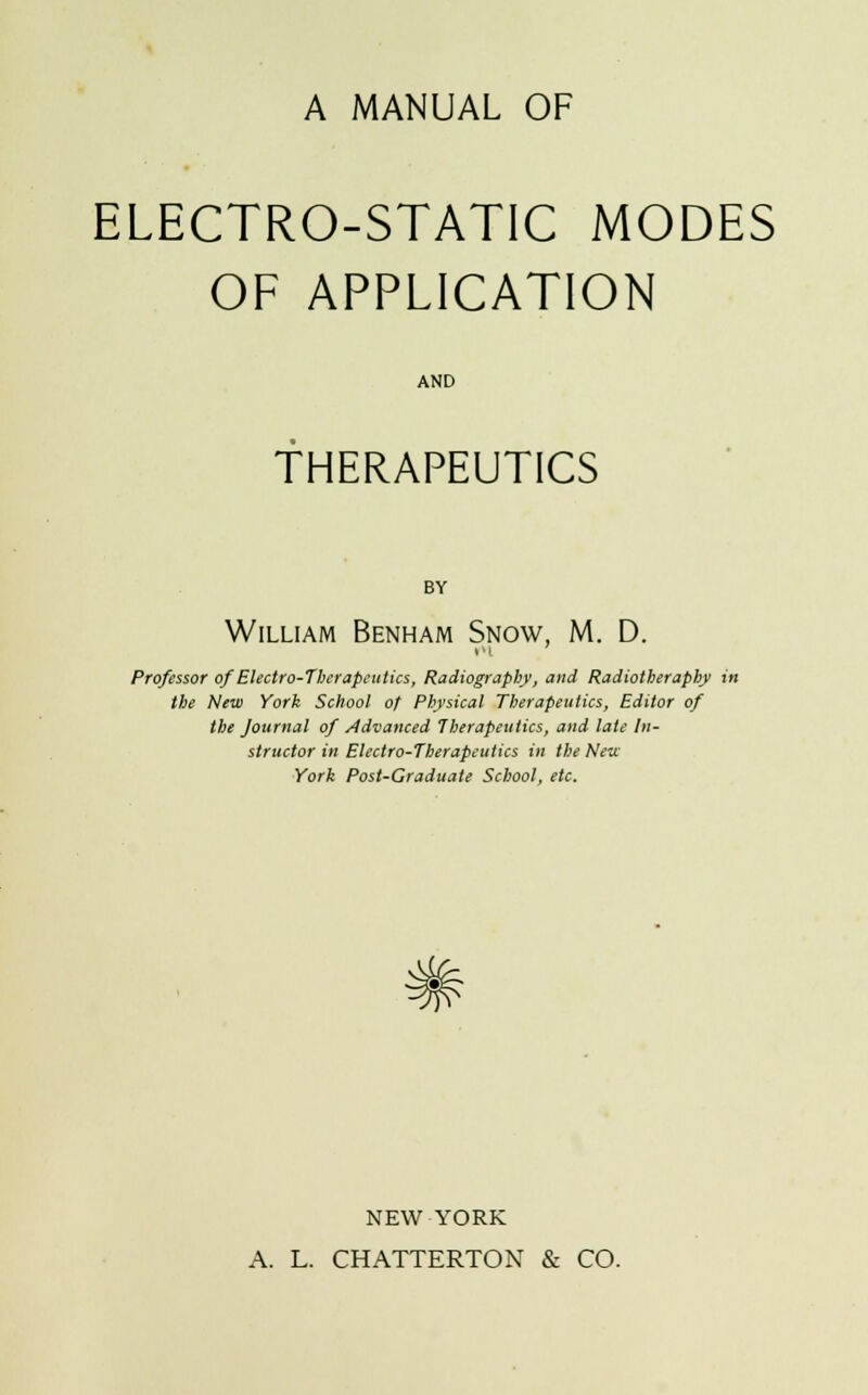 A MANUAL OF ELECTRO-STATIC MODES OF APPLICATION AND THERAPEUTICS BY William Benham Snow, M. D. Professor of Electro-Therapeutics, Radiography, and Radiotheraphy in the New York School of Physical Therapeutics, Editor of the Journal of Advanced Therapeutics, and late In- structor in Electro-Therapeutics in the New York Post-Graduate School, etc. NEW YORK A. L. CHATTERTON & CO.