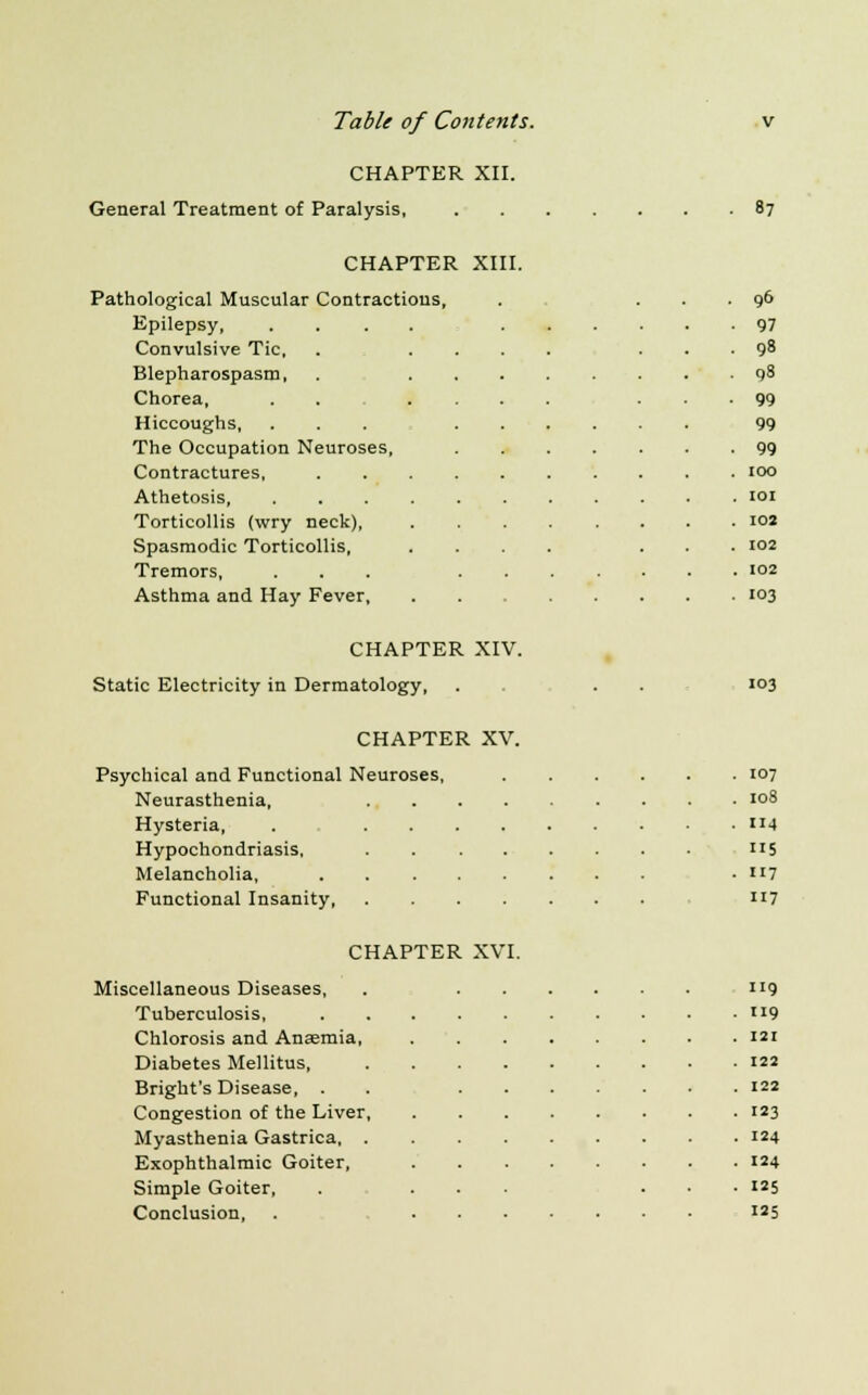 CHAPTER XII. CHAPTER XIII. lological Muscular Contractions, . ... 96 Epilepsy, .... • 97 Convulsive Tic, ... • 98 Blepharospasm, • 98 Chorea, .... • 99 Hiccoughs, 99 The Occupation Neuroses, • 99 Contractures, . 100 Athetosis, .... . IOI Torticollis (wry neck), . 102 Spasmodic Torticollis, . 102 Tremors, . 102 Asthma and Hay Fever, . 103 CHAPTER XIV. Static Electricity in Dermatology, 103 CHAPTER XV. Psychical and Functional Neuroses, 107 Neurasthenia, 108 Hysteria, . 4 Hypochondriasis, »5 Melancholia, 117 Functional Insanity, 117 CHAPTER XVI. Miscellaneous Diseases, Tuberculosis, Chlorosis and Anaemia, Diabetes Mellitus, Bright's Disease, . Congestion of the Liver, Myasthenia Gastrica, . Exophthalmic Goiter, Simple Goiter, Conclusion, 119 119 121 122 122 123 124 124 125 125