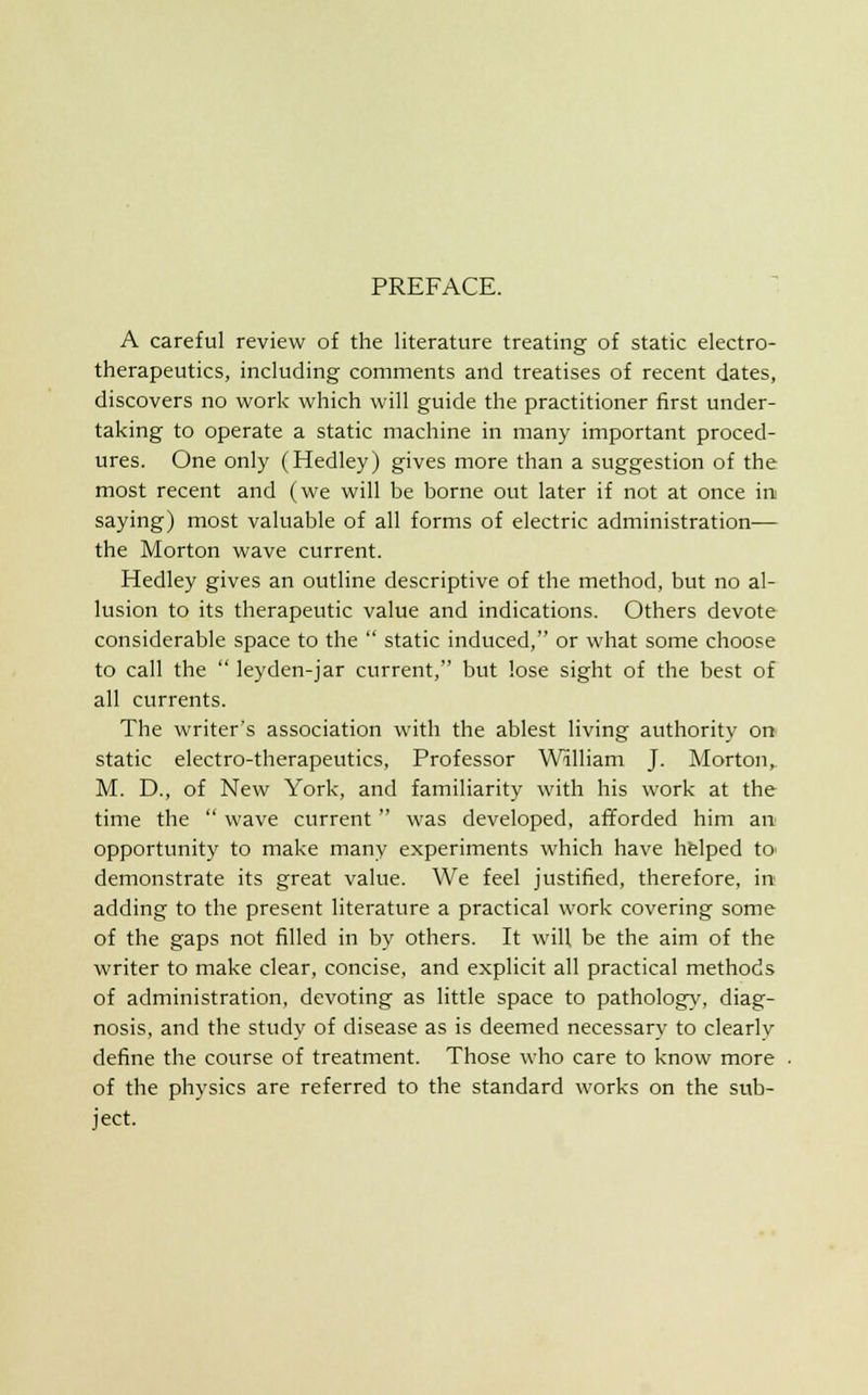 PREFACE. A careful review of the literature treating of static electro- therapeutics, including comments and treatises of recent dates, discovers no work which will guide the practitioner first under- taking to operate a static machine in many important proced- ures. One only (Hedley) gives more than a suggestion of the most recent and (we will be borne out later if not at once in saying) most valuable of all forms of electric administration— the Morton wave current. Hedley gives an outline descriptive of the method, but no al- lusion to its therapeutic value and indications. Others devote considerable space to the  static induced, or what some choose to call the  leyden-jar current, but lose sight of the best of all currents. The writer's association with the ablest living authority on static electro-therapeutics, Professor William J. Morton, M. D., of New York, and familiarity with his work at the time the  wave current was developed, afforded him an opportunity to make many experiments which have helped to> demonstrate its great value. We feel justified, therefore, in adding to the present literature a practical work covering some of the gaps not filled in by others. It will be the aim of the writer to make clear, concise, and explicit all practical methods of administration, devoting as little space to pathology, diag- nosis, and the study of disease as is deemed necessary to clearlv define the course of treatment. Those who care to know more of the physics are referred to the standard works on the sub- ject.