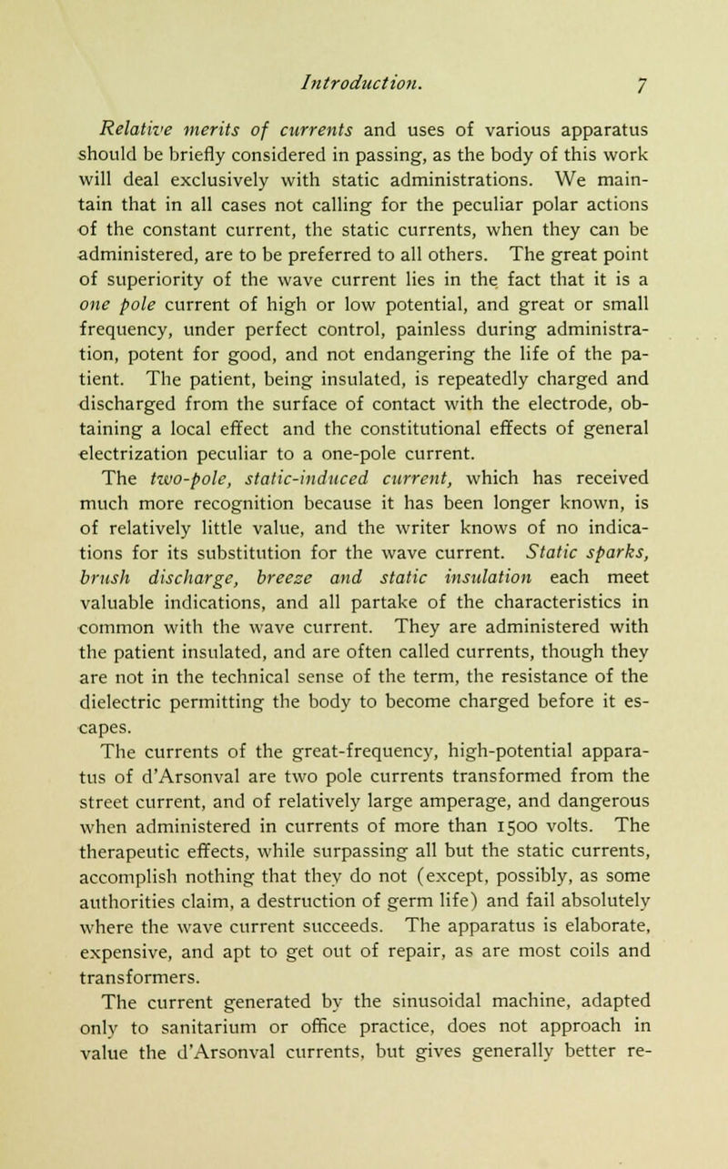 Relative merits of currents and uses of various apparatus should be briefly considered in passing, as the body of this work will deal exclusively with static administrations. We main- tain that in all cases not calling for the peculiar polar actions of the constant current, the static currents, when they can be administered, are to be preferred to all others. The great point of superiority of the wave current lies in the fact that it is a one pole current of high or low potential, and great or small frequency, under perfect control, painless during administra- tion, potent for good, and not endangering the life of the pa- tient. The patient, being insulated, is repeatedly charged and discharged from the surface of contact with the electrode, ob- taining a local effect and the constitutional effects of general electrization peculiar to a one-pole current. The tzvo-pole, static-induced current, which has received much more recognition because it has been longer known, is of relatively little value, and the writer knows of no indica- tions for its substitution for the wave current. Static sparks, brush discharge, breeze and static insulation each meet valuable indications, and all partake of the characteristics in common with the wave current. They are administered with the patient insulated, and are often called currents, though they are not in the technical sense of the term, the resistance of the dielectric permitting the body to become charged before it es- capes. The currents of the great-frequency, high-potential appara- tus of d'Arsonval are two pole currents transformed from the street current, and of relatively large amperage, and dangerous when administered in currents of more than 1500 volts. The therapeutic effects, while surpassing all but the static currents, accomplish nothing that they do not (except, possibly, as some authorities claim, a destruction of germ life) and fail absolutely where the wave current succeeds. The apparatus is elaborate, expensive, and apt to get out of repair, as are most coils and transformers. The current generated by the sinusoidal machine, adapted only to sanitarium or office practice, does not approach in value the d'Arsonval currents, but gives generally better re-