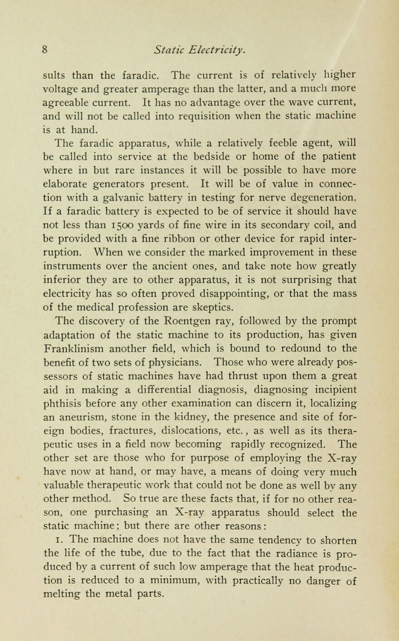 suits than the faradic. The current is of relatively higher voltage and greater amperage than the latter, and a much more agreeable current. It has no advantage over the wave current, and will not be called into requisition when the static machine is at hand. The faradic apparatus, while a relatively feeble agent, will be called into service at the bedside or home of the patient where in but rare instances it will be possible to have more elaborate generators present. It will be of value in connec- tion with a galvanic battery in testing for nerve degeneration. If a faradic battery is expected to be of service it should have not less than 1500 yards of fine wire in its secondary coil, and be provided with a fine ribbon or other device for rapid inter- ruption. When we consider the marked improvement in these instruments over the ancient ones, and take note how greatly inferior they are to other apparatus, it is not surprising that electricity has so often proved disappointing, or that the mass of the medical profession are skeptics. The discovery of the Roentgen ray, followed by the prompt adaptation of the static machine to its production, has given Franklinism another field, which is bound to redound to the benefit of two sets of physicians. Those who were already pos- sessors of static machines have had thrust upon them a great aid in making a differential diagnosis, diagnosing incipient phthisis before any other examination can discern it, localizing an aneurism, stone in the kidney, the presence and site of for- eign bodies, fractures, dislocations, etc., as well as its thera- peutic uses in a field now becoming rapidly recognized. The other set are those who for purpose of employing the X-ray have now at hand, or may have, a means of doing very much valuable therapeutic work that could not be done as well by any other method. So true are these facts that, if for no other rea- son, one purchasing an X-ray apparatus should select the static machine; but there are other reasons: 1. The machine does not have the same tendency to shorten the life of the tube, due to the fact that the radiance is pro- duced by a current of such low amperage that the heat produc- tion is reduced to a minimum, with practically no danger of melting the metal parts.