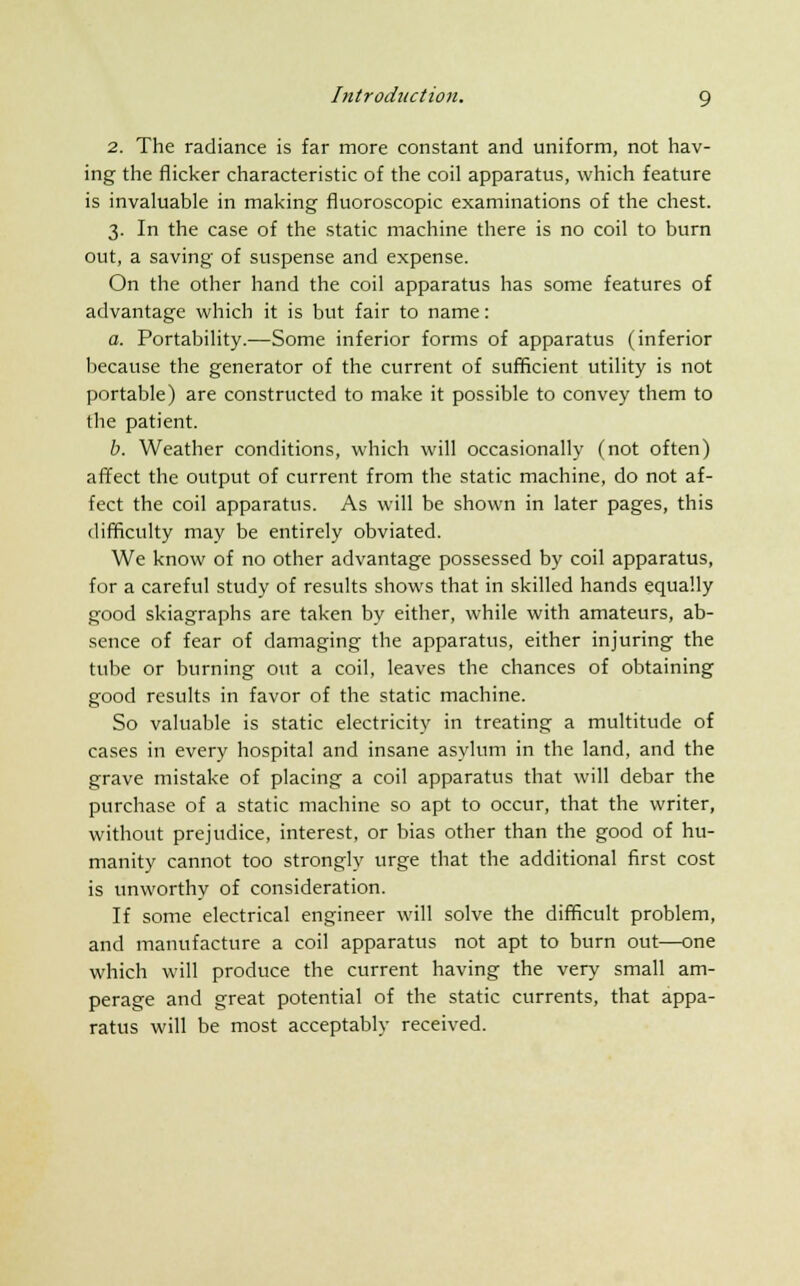 2. The radiance is far more constant and uniform, not hav- ing the flicker characteristic of the coil apparatus, which feature is invaluable in making fluoroscopic examinations of the chest. 3. In the case of the static machine there is no coil to burn out, a saving of suspense and expense. On the other hand the coil apparatus has some features of advantage which it is but fair to name: a. Portability.—Some inferior forms of apparatus (inferior because the generator of the current of sufficient utility is not portable) are constructed to make it possible to convey them to the patient. b. Weather conditions, which will occasionally (not often) affect the output of current from the static machine, do not af- fect the coil apparatus. As will be shown in later pages, this difficulty may be entirely obviated. We know of no other advantage possessed by coil apparatus, for a careful study of results shows that in skilled hands equally good skiagraphs are taken by either, while with amateurs, ab- sence of fear of damaging the apparatus, either injuring the tube or burning out a coil, leaves the chances of obtaining good results in favor of the static machine. So valuable is static electricity in treating a multitude of cases in every hospital and insane asylum in the land, and the grave mistake of placing a coil apparatus that will debar the purchase of a static machine so apt to occur, that the writer, without prejudice, interest, or bias other than the good of hu- manity cannot too strongly urge that the additional first cost is unworthy of consideration. If some electrical engineer will solve the difficult problem, and manufacture a coil apparatus not apt to burn out—one which will produce the current having the very small am- perage and great potential of the static currents, that appa- ratus will be most acceptably received.